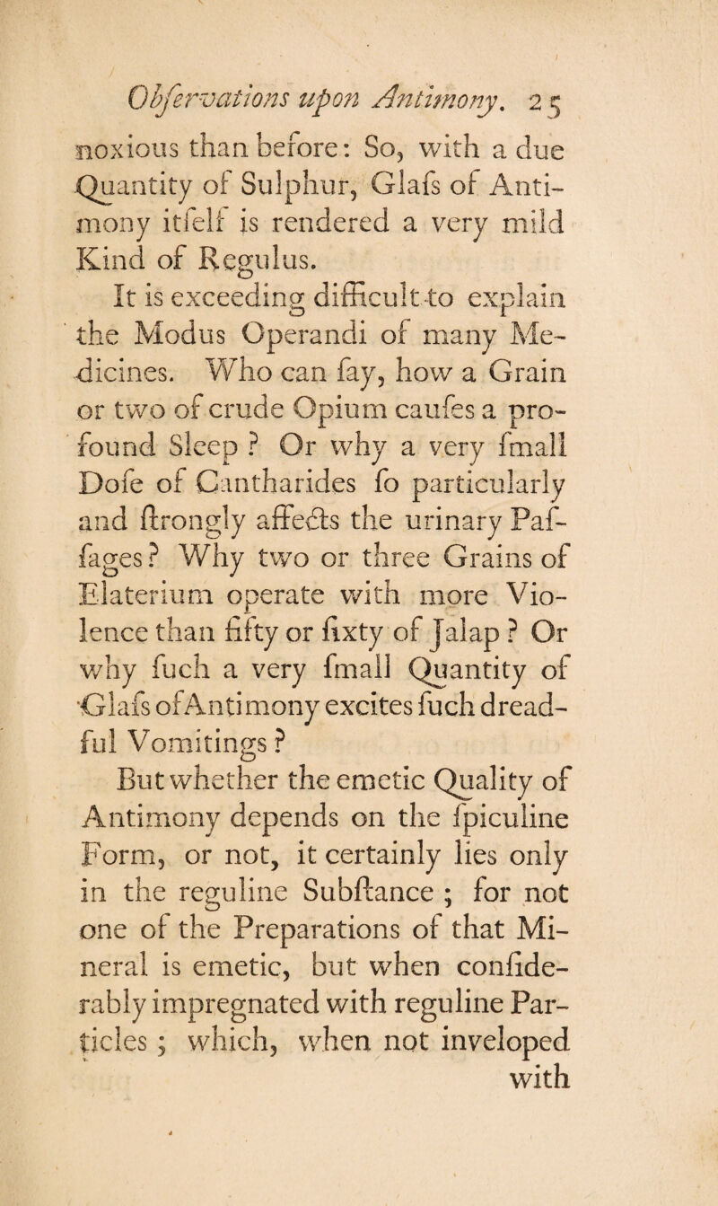 noxious than before: So, with a clue Quantity of Sulphur, Glafs of Anti¬ mony itfelf is rendered a very mild Kind of Regulus. It is exceeding difficult-to explain the Modus Operandi of many Me¬ dicines. Who can fay, how a Grain or two of crude Opium caufes a pro¬ found Sleep ? Or why a very frrtall Dofe of Cantharides fo particularly and ftrongly affedfs the urinary Paf- fages? Why two or three Grains of Elaterium operate with more Vio¬ lence than fifty or fixty of Jalap ? Or why fuch a very final! Quantity of Glafs of Antimony excites fuch dread¬ ful Vomitings ? But whether the emetic Quality of Antimony depends on the fpiculine Form, or not, it certainly lies only in the reguline Subftance ; for not one of the Preparations of that Mi¬ neral is emetic, but when confide- rably impregnated with reguline Par¬ ticles ; which, when not inveloped with