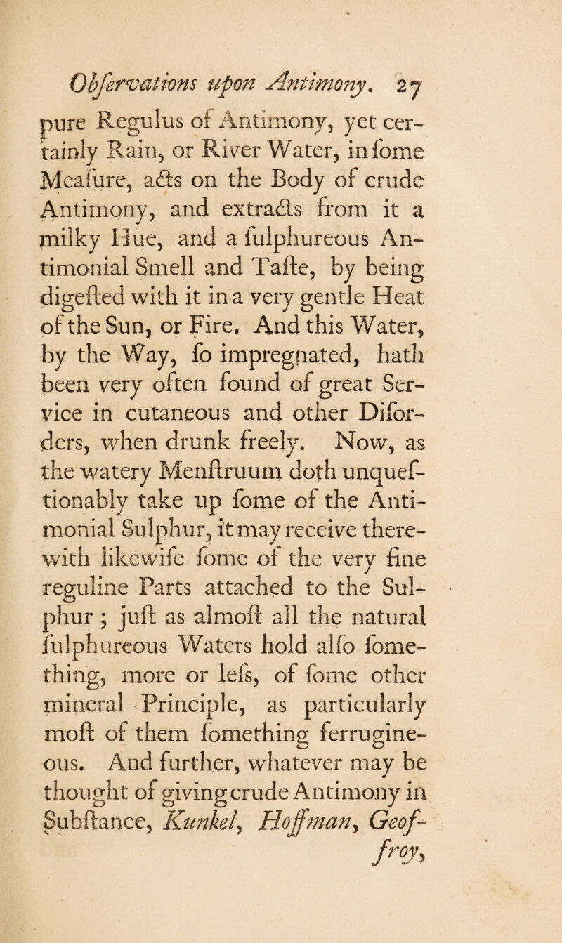 pure Regulus of Antimony, yet cer¬ tainly Rain, or River Water, infome Meafure, a£ts on the Body of crude Antimony, and extracts from it a milky Hue, and a fulphureous An- timonial Smell and Tafte, by being digefted with it in a very gentle Heat of the Sun, or Fire. And this Water, by the Way, fo impregnated, hath been very often found of great Ser¬ vice in cutaneous and other Disor¬ ders, when drunk freely. Now, as the watery Menftruum doth unques¬ tionably take up fome of the Anti- monial Sulphur, it may receive there¬ with likewife fome of the very fine reguline Parts attached to the Sul¬ phur ; juft as almoft all the natural fulphureous Waters hold alfo Some¬ thing, more or lefs, of fome other mineral ■ Principle, as particularly moft of them fomething ferrugine- ous. And further, whatever may be thought of giving crude Antimony in Subftancc, Kunkel., Hoffman, Geof- froy,