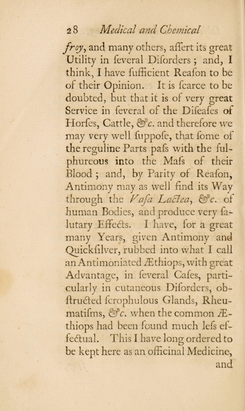 froy, and many others, affert its great Utility in feveral Diforders; and, I think, I have fufficient Reaion to be of their Opinion. It is fcarce to be doubted, but that it is of very great Service in feveral of the Difeafes of Horfes, Cattle, &c. and therefore we may very well fuppofe, that fome of the reguline Parts pafs with the ful- phureous into the Mafs of their Blood ; and, by Parity of Reafon, Antimony may as well find its Way through the Fiafa LaElea, &c. of human Bodies, and produce very fa- lutary Effects. I have, for a great many Years, given Antimony and Quickfilver, rubbed into what I call an Antimoniated iEthiops, with great Advantage, in feveral Cafes, parti¬ cularly in cutaneous Diforders, ob- ftrucled fcrophulous Glands, Rheu- matifms, &c. when tlie common /E- thiops had been found much lefs ef¬ fectual. This I have long ordered to be kept here as an officinal Medicine, and