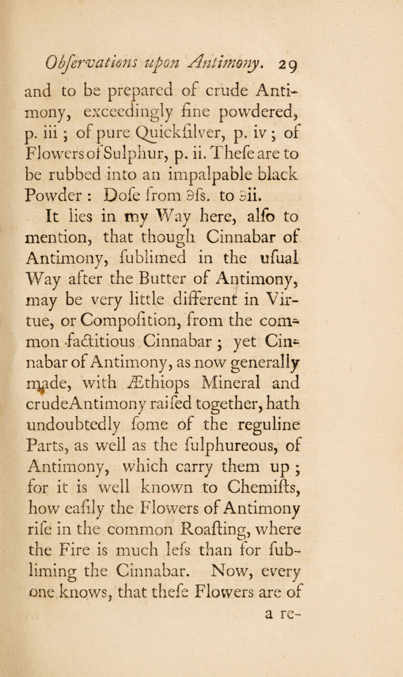 and to be prepared of crude Anti¬ mony, exceedingly fine powdered, p. iii; of pure Quickfilver, p. iv; of Flowers of Sulphur, p. ii. Thefeare to be rubbed into an impalpable black Powder : Dofe from 3fs. to 3ii. It lies in my Way here, alfb to mention, that though Cinnabar of Antimony, fublimed in the ufual Way after the Butter of Antimony, may be very little different in Vir¬ tue, or Compofition, from the com¬ mon factitious Cinnabar ; yet Cin¬ nabar of Antimony, as now generally rq^de, with fEthiops Mineral and crudeAntimony raifed together, hath undoubtedly fome of the reguline Parts, as well as the fulphureous, of Antimony, which carry them up ; for it is well known to Chemifts, how eafily the Flowers of Antimony rife in the common Roafting, where the Fire is much lefs than for fub- liming the Cinnabar. Now, every one knows, that thefe Flowers are of a re