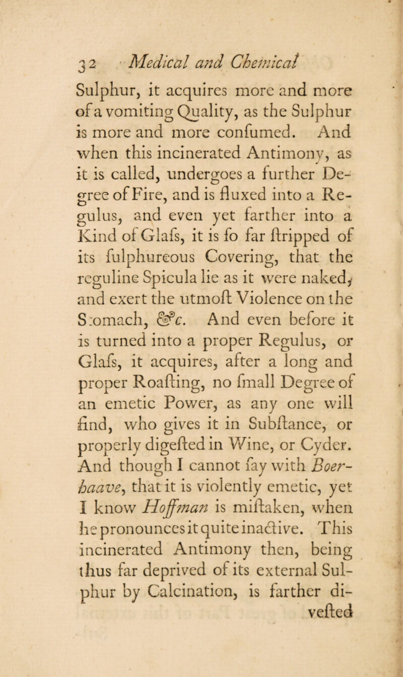 Sulphur, it acquires more and more of a vomiting Quality, as the Sulphur is more and more confumed. And when this incinerated Antimony, as it is called, undergoes a further De¬ gree of Fire, and is fluxed into a Re- gulus, and even yet farther into a Kind of Glais, it is fo far ftripped of its fulphureous Covering, that the reguline Spicula lie as it were naked,' and exert the utmoft Violence on the Stomach, &c. And even before it is turned into a proper Regulus, or Glafs, it acquires, after a long and proper Roafting, no fmall Degree of an emetic Power, as any one will find, who gives it in Subfiance, or properly digefted in Wine, or Cyder. And though I cannot fay with Boer- haave, that it is violently emetic, yet I know Hoffman is miftaken, when he pronounces it quite inactive. This incinerated Antimony then, being thus far deprived of its external Sul¬ phur by Calcination, is farther di- vefted