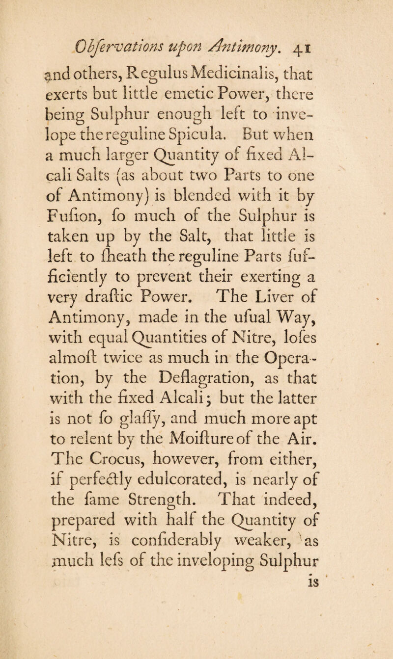 g.nd others, Regulus Medicinaiis, that exerts but little emetic Power, there being Sulphur enough left to inve- lope the reguline Spicu la. But when a much larger Quantity of fixed Al- cali Salts (as about two Parts to one of Antimony) is blended with it by Fufion, fo much of the Sulphur is taken up by the Salt, that little is left to fheath the reguline Parts fuf- ficiently to prevent their exerting a very draftic Power. The Liver of Antimony, made in the ufual Way, with equal Quantities of Nitre, lofes almoft twice as much in the Opera ¬ tion, by the Deflagration, as that with the fixed Alcali; but the latter is not fo glafly, and much more apt to relent by the Moifture of the Air. The Crocus, however, from either, if perfectly edulcorated, is nearly of the fame Strength. That indeed, prepared with half the Quantity of Nitre, is confiderably weaker, 'as much lefs of the inveloping Sulphur is