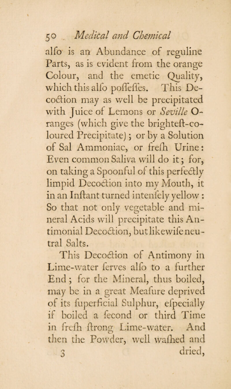 alfo is an Abundance of reguline Parts, as is evident from the orange Colour, and the emetic Quality, which this alfo poffeffes. This De- codtion may as well be precipitated with Juice oi Lemons or Seville O- ranges (which give the brighteft-co- loured Precipitate); or by a Solution of Sal Ammoniac, or frefh Urine: Even common Saliva will do it; for, on taking a Spoonful of this perfectly limpid Decottion into my Mouth, it in an Inftant turned intenfely yellow: So that not only vegetable and mi¬ neral Acids will precipitate this An- timonial Decodlion, but likewife neu¬ tral Salts. This Decodlion of Antimony in Lime-water ferves alfo to a further End ; for the Mineral, thus boiled, may be in a great Meafure deprived of its fuperficial Sulphur, efpecially if boiled a fecond or third Time in frefh ftrono- Lime-water. And O then the Powder, well wafhed and 3 dried,