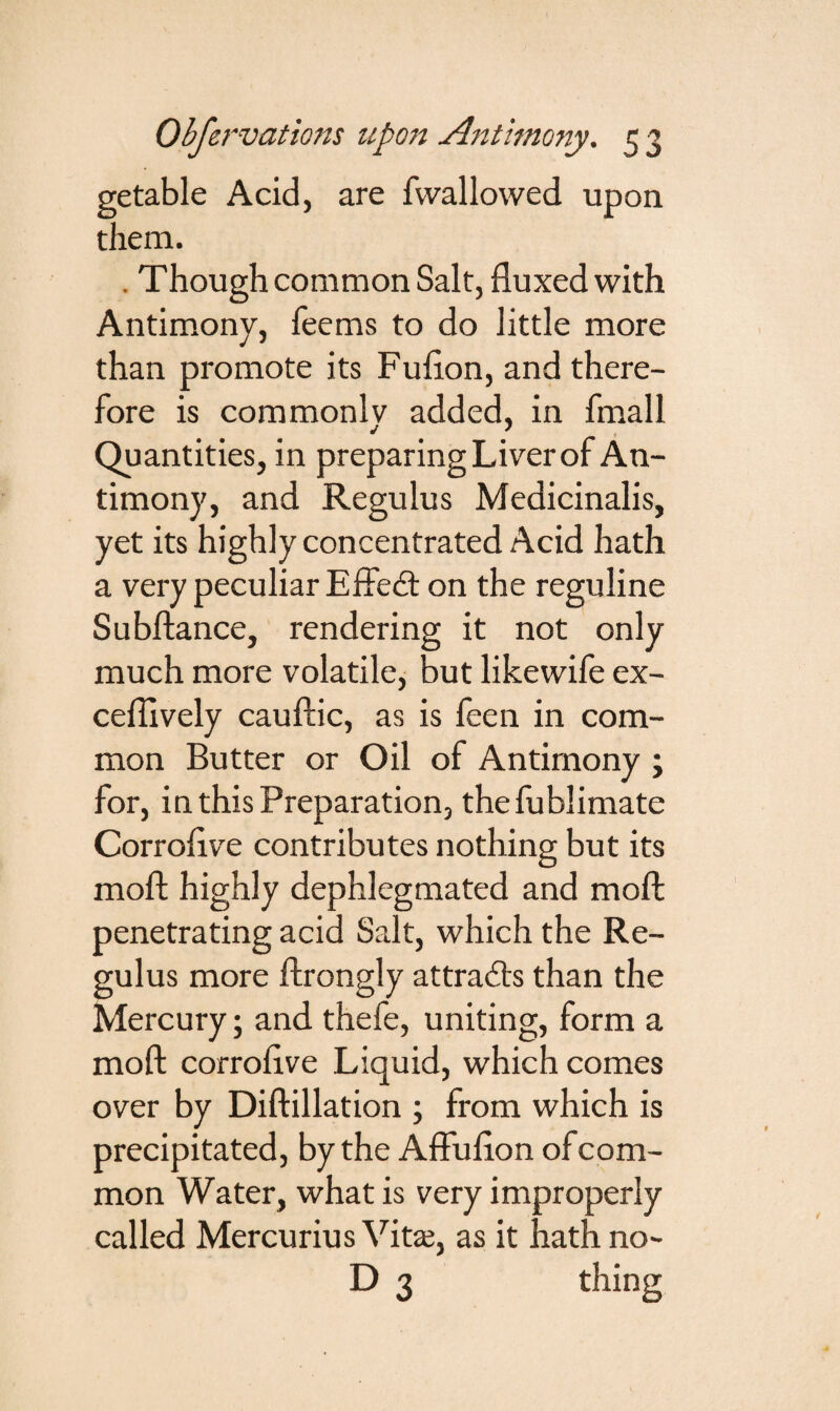 getable Acid, are fwallowed upon them. . Though common Salt, fluxed with Antimony, Teems to do little more than promote its Fuflon, and there¬ fore is commonly added, in fmall Quantities, in preparing Liver of An¬ timony, and Regulus Medicinalis, yet its highly concentrated Acid hath a very peculiar Effetft on the reguline Subftance, rendering it not only much more volatile, but likewife ex- ceflively cauftic, as is feen in com¬ mon Butter or Oil of Antimony ; for, in this Preparation, thefublimate Corroflve contributes nothing but its moft highly dephlegmated and moft penetrating acid Salt, which the Re¬ gulus more ftrongly attracts than the Mercury; and thefe, uniting, form a moft corroflve Liquid, which comes over by Diftillation ; from which is precipitated, by the Affuflon ofcom- mon Water, what is very improperly called Mercurius Vitaj, as it hath no- D 3 thing