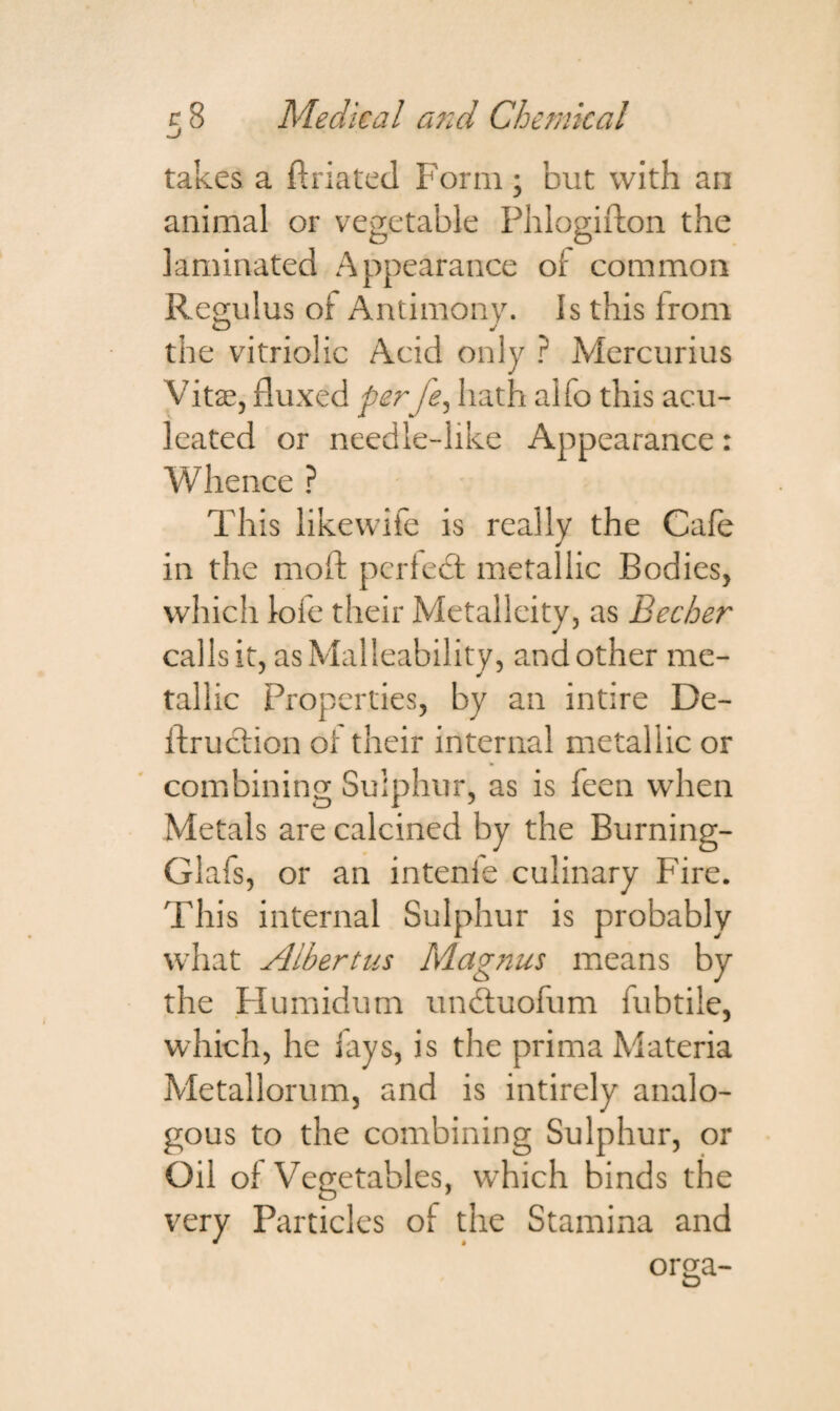 takes a ftriated Form ; but with an animal or vegetable Phlogifton the laminated Appearance of common Regulus of Antimony. Is this from the vitriolic Acid only ? Mercurius Vita?, fluxed perfe, hath alfo this acu- leated or needle-like Appearance: Whence ? This likewife is really the Cafe in the mod: perfect metallic Bodies, which loie their Metalleity, as Becher calls it, as Malleability, and other me¬ tallic Properties, by an intire De- ftruction of their internal metallic or combining Sulphur, as is feen when Metals are calcined by the Burning- Glafs, or an intenie culinary Fire. This internal Sulphur is probably what Albertus Magnus means by the Humidum unctuofum fubtiie, which, he fays, is the prima Materia Metallorum, and is intirely analo¬ gous to the combining Sulphur, or Oil of Vegetables, which binds the very Particles of the Stamina and orga-