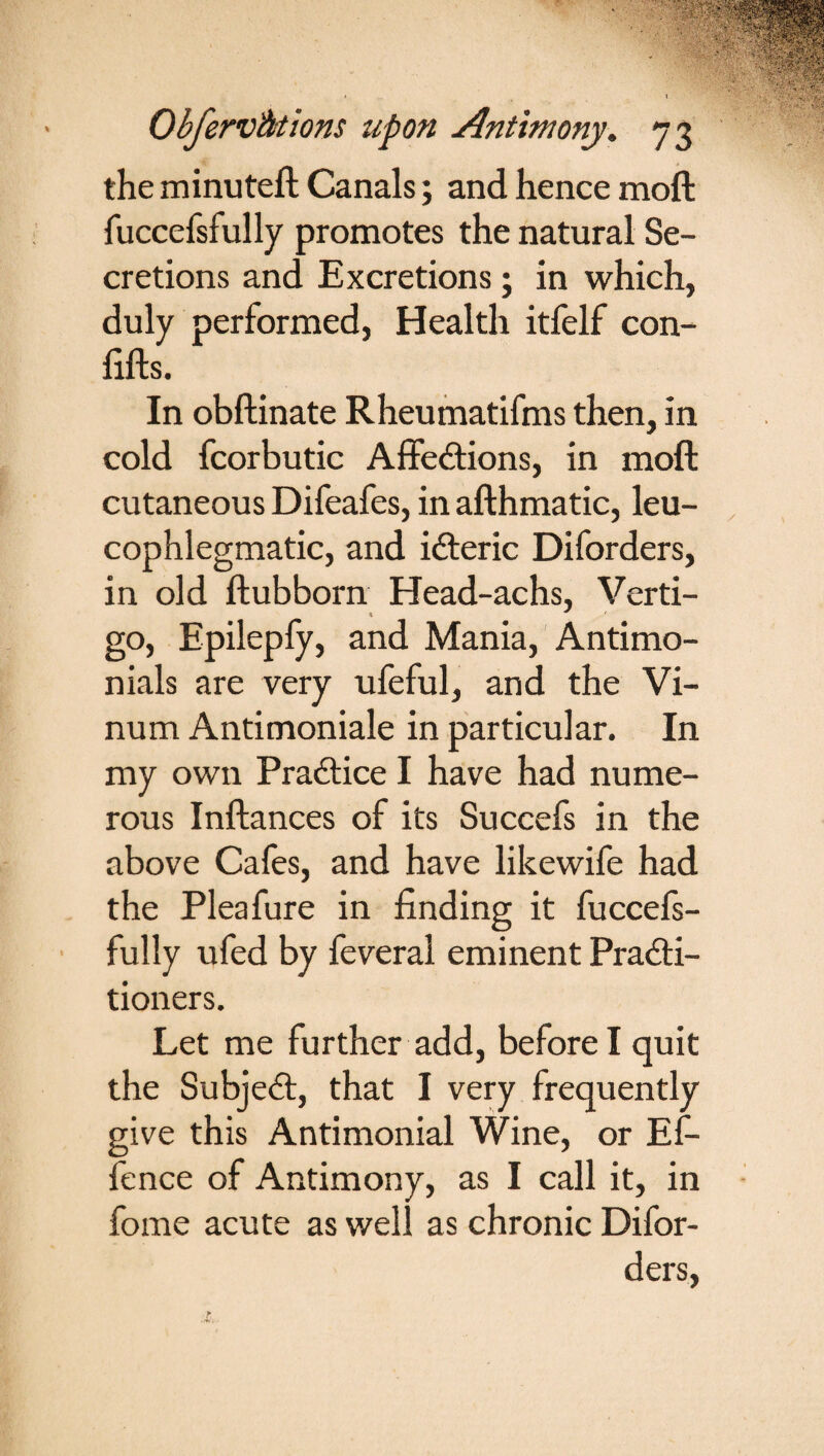 the minuteft Canals; and hence moft fuccefsfully promotes the natural Se¬ cretions and Excretions; in which, duly performed, Health itfelf con- fifts. In obftinate Rheumatifms then, in cold fcorbutic Affections, in moft cutaneous Difeafes, in afthmatic, leu- cophlegmatic, and ifteric Diforders, in old ftubborn Head-achs, Verti¬ go, Epilepfy, and Mania, Antimo- nials are very ufeful, and the Vi- num Antimoniale in particular. In my own Practice I have had nume¬ rous Inftances of its Succefs in the above Cafes, and have likewife had the Pleafure in finding it fuccefs¬ fully ufed by feveral eminent Practi¬ tioners. Let me further add, before I quit the SubjeCt, that I very frequently give this Antimonial Wine, or Ef- fence of Antimony, as I call it, in fome acute as well as chronic Difor¬ ders,