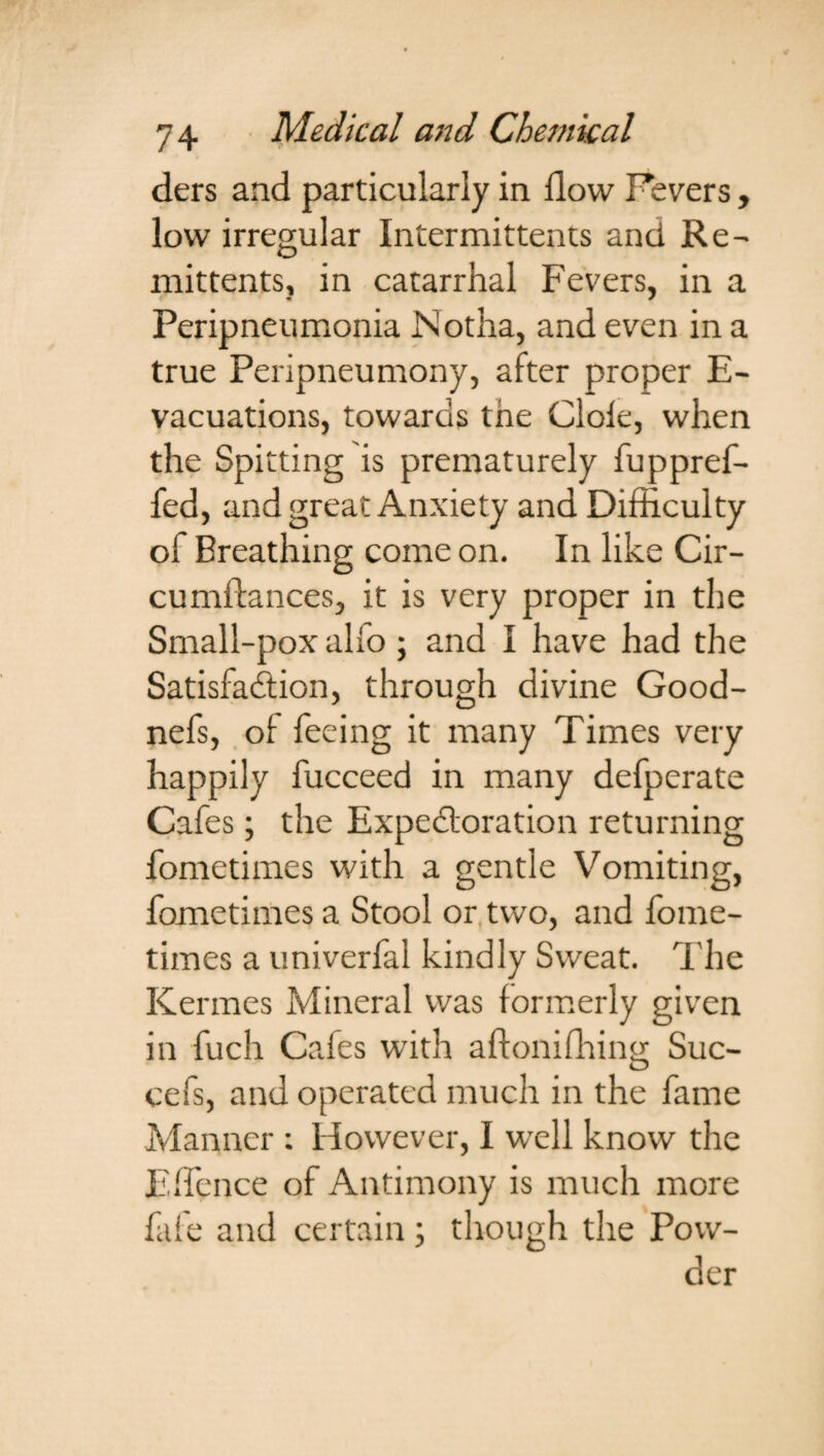 ders and particularly in flow Fevers, low irregular Intermittems and Re- mittents, in catarrhal Fevers, in a Peripneumonia JNotha, and even in a true Peripneumony, after proper E- vacuations, towards tne Cloie, when the Spitting is prematurely fuppref- fed, and great Anxiety and Difficulty ol Breathing come on. In like Cir- cumftances, it is very proper in the Small-pox alfo ; and I have had the Satisfadlion, through divine Good- nefs, of feeing it many Times very happily fucceed in many defperate Cafes; the Expectoration returning fometimes with a gentle Vomiting, fometimes a Stool or two, and fome¬ times a univerfal kindly Sweat. The Kermes Mineral was formerly given in fuch Cafes with aftonifhing Suc- cefs, and operated much in the fame Manner : However, I well know the EfTence of Antimony is much more fife and certain; though the Pow¬ der