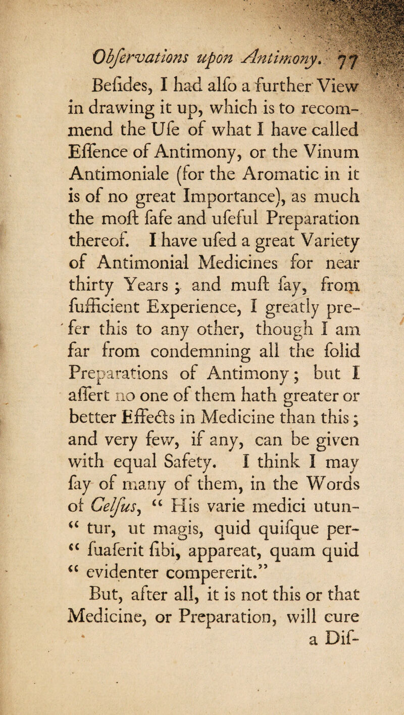 Befides, I had alfo a further View in drawing it up, which is to recom¬ mend the Ufe of what I have called Eflence of Antimony, or the Vinum Antimoniale (for the Aromatic in it is of no great Importance), as much the moft fafe and ufeful Preparation thereof. I have ufed a great Variety of Antimonial Medicines for near thirty Years ; and muff fay, from fufficient Experience, I greatly pre- ' fer this to any other, though I am far from condemning all the folid Preparations of Antimony; but I ailert no one of them hath greater or better Effects in Medicine than this; and very few, if any, can be given with equal Safety. I think I may fay of many of them, in the Words of Celfus, “ His varie medici utun- “ tur, ut magis, quid quifque per- “ fuaferit fibi, appareat, quam quid “ evidenter compererit.” But, after all, it is not this or that Medicine, or Preparation, will cure a Dif-