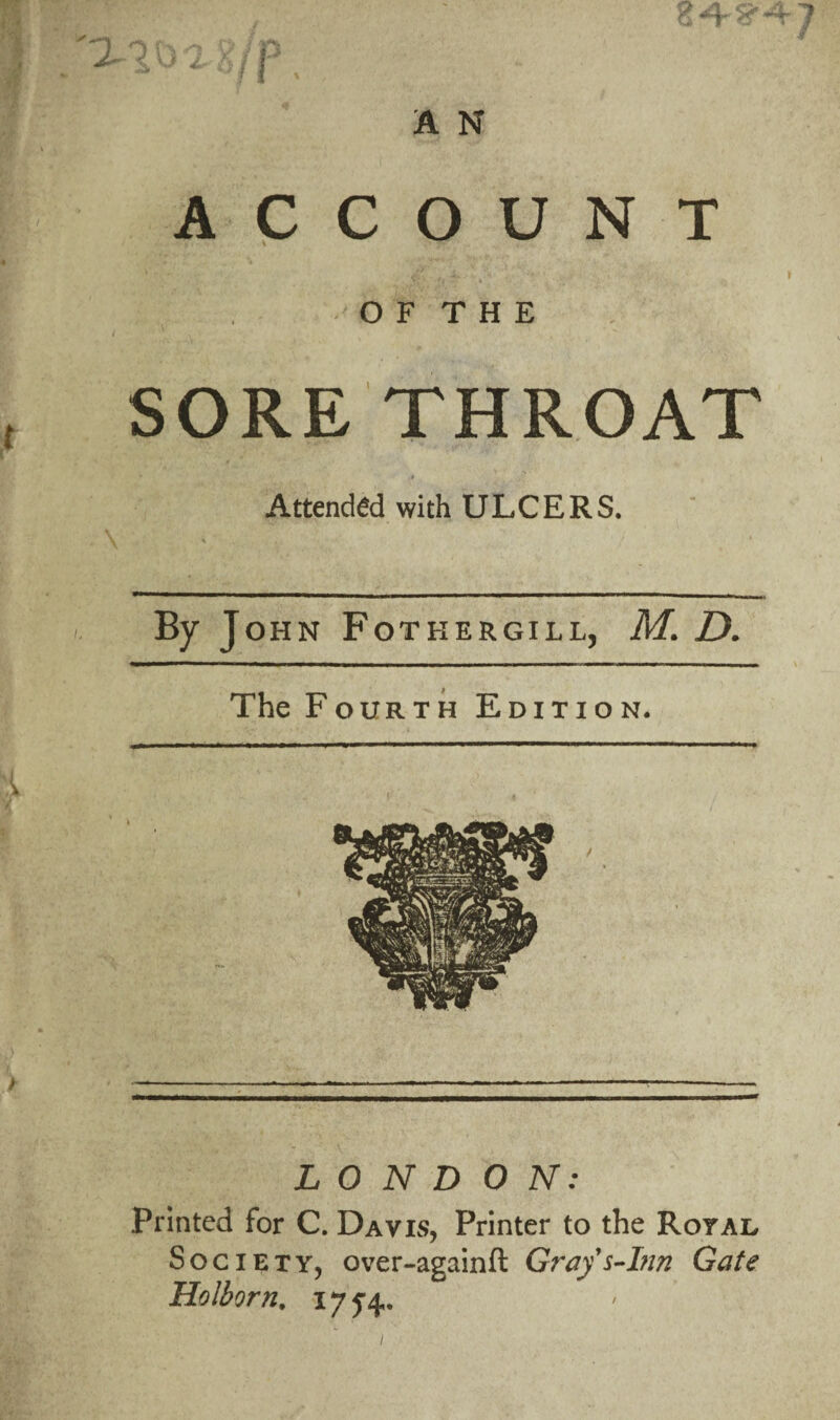 A N ACCOUNT O F T H E SORE THROAT Attended with ULCERS. By John Fotkergill, M. D. The Fourth Edition. LONDON: Printed for C. Davis, Printer to the Royal Society, over-againft Gray's-Inn Gate Holborn. 175-4.