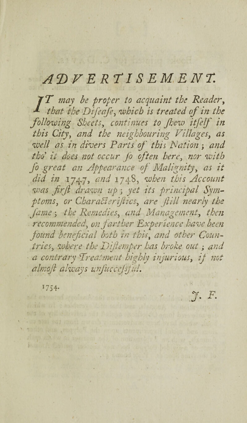 ADVERTISEMENT. /T may be proper to acquaint the Reader, that the Difeafe, which is treated of in the following Sheets, continues to f ew itfelfi in this City, and the neighbouring Villages, as well as in divers Farts of this IS at ion; and tho it does not occur jo often here, nor with fo great an Appearance of Malignity, as it did in 1747, and 1748, when this Account was fir ft drawn up 5 yet its principal Sym¬ ptoms, or CharaSierjhcs, are jlill nearly the fame \ the Remedies, and Management, then recommended, on farther Experience have been found beneficial both in this, Coun¬ tries, where the Dijlemper has broke out; and a contrary Treatment highly injurious, ij not almojl always unJucceJsjuL t *7 r a 1 / 3 4* A „ ' . J * x • I