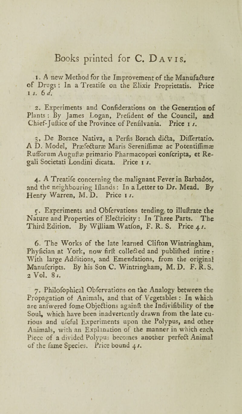 Books printed for C. Davis. i . A new Method for the Improvement of the Manufacture of Drugs: In a Treadle on the Elixir Proprietatis. Price is. 6 d. 2. Experiments and Considerations on the Generation of Plants : By James Logan, Prefident of the Council, and Chief-Jultice of the Province of Penfilvania. Price i s. 3. De Borace Nativa, a Perfis Borach diCta, DilTertatio. A D. Model, PraefeCturas Maris Sereniflimas ac Potentiflimas Rufforum Auguflas primario Pharmacopcei confcripta, et Re- gali Societati Londini dicata. Price 1 s. 4. A Treatife concerning the malignant Fever in Barbados, and the neighbouring Iflands: In a Letter to Dr. Mead. By Henry Warren, M. D. Price 1 s. r. Experiments and Observations tending to illuftrate the Nature and Properties of EleCtricity : In Three Parts. The Third Edition. By William Watfon, F. R. S. Price 4/. 6. The Works of the late learned Clifton Wintringham, Phyfician at York, now firlt colleded and publifhed intire t With large Additions, and Emendations, from the original Manufcripts. By his Son C. Wintringham, M. D. F. R.S* 2 Vol. 8 s. 7. Philofophical Obfervations on the Analogy between the Propagation of Animals, and that of Vegetables : In which are aniwered fome Objections againfl the Indivisibility of the Soul, which have been inadvertently drawn from the late cu¬ rious and ufeful Experiments upon the Polypus, and other Animals, with an Explanation of the manner in which each Piece of a divided Polypus becomes another perfeCt Animal of the fame Species. Price bound 4/.