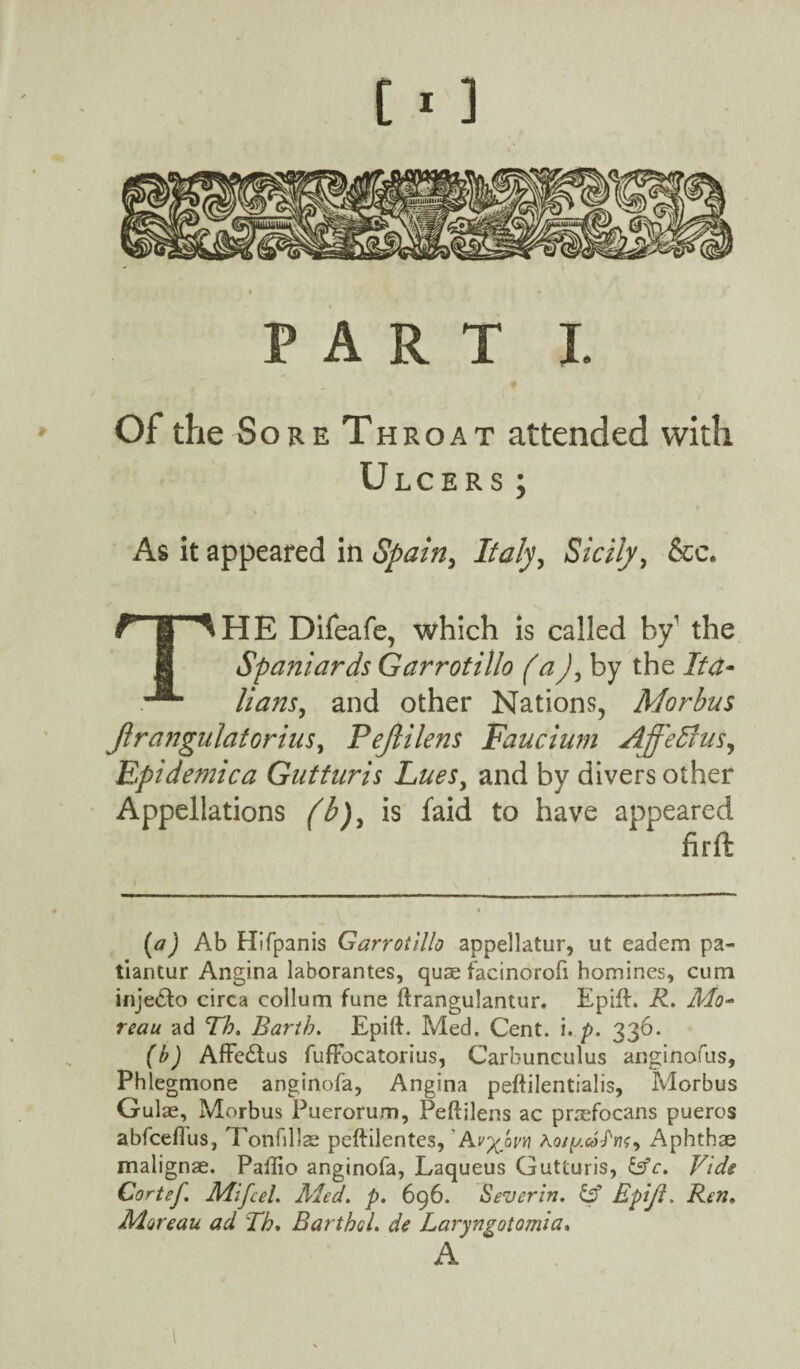 [ - ] PART I. Of the Sore Throat attended with Ulcers; As it appeared in Spain, Italy, Sicily, &c. Hans, and other Nations, Morbus Jlrangulatorius, Pejlilens Faucium AffeBus, Epidemic a Guttnris Lues, and by divers other Appellations is faid to have appeared firft (tf) Ab Hifpanis Garrotillo appellatur, ut eadem pa- tiantur Angina laborantes, quae facinorofi homines, cum inje<5to circa collum fune ftrangulantur. Epift. R. Mo¬ reau ad Tb. Barth. Epift. Med. Cent. i. p. 336. (b) Affc£tus fuffocatorius, Carbunculus anginofus, Phlegmone anginofa, Angina peftilentialis, Morbus Gulae, Morbus Puerorum, Peftilens ac praefocans pueros abfceflus, Tonfillae peftilentes, AAot^.coPn^ Aphthae malignae. Patlio anginofa, Laqueus Gutturis, &c. Vide Cortef. Mi feel. Aied. p. 696. Sever in. & Epijl. Ren. Moreau ad Tb. Bartbol. de Laryngotomia. A