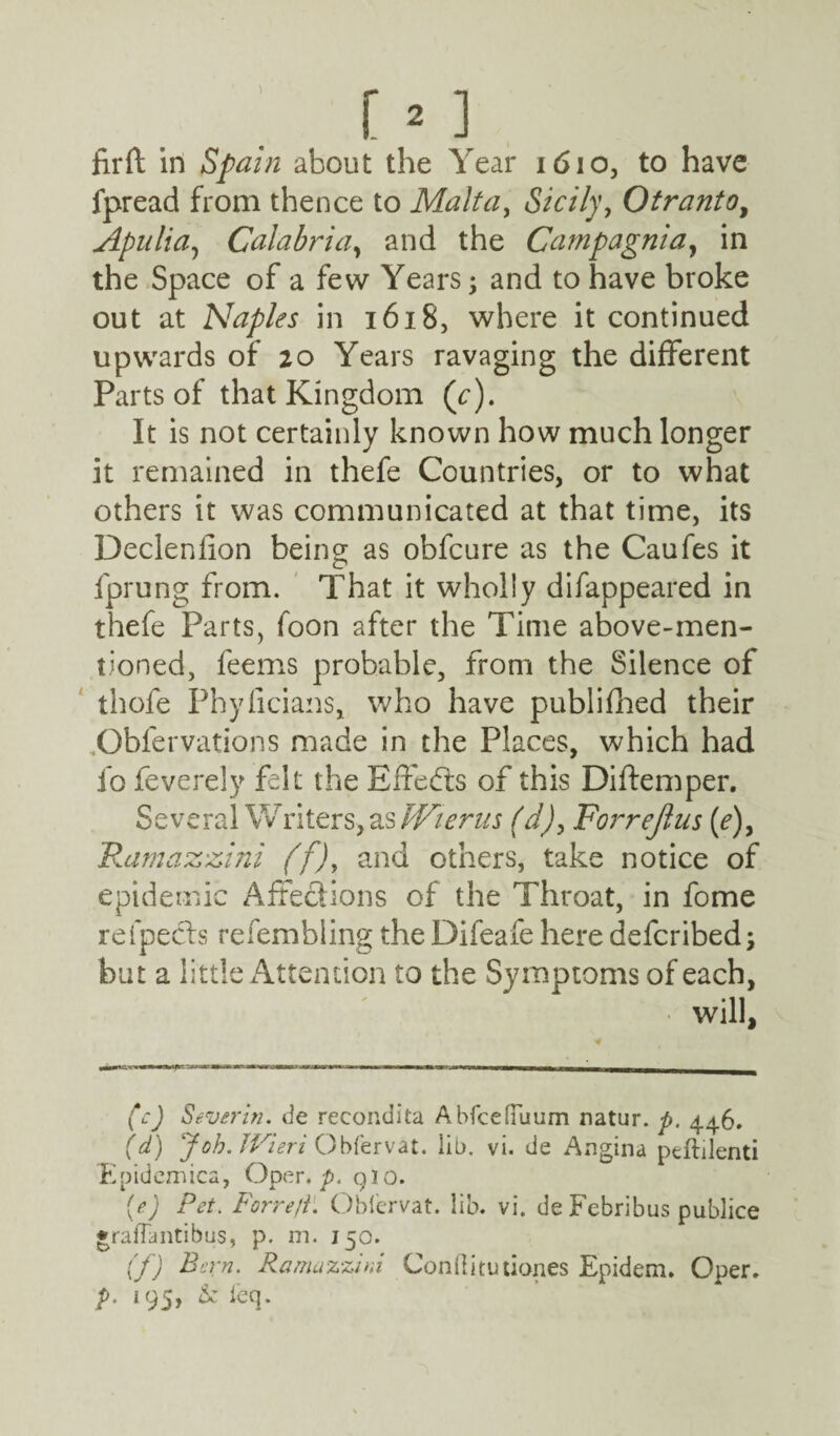 fir ft in Spain about the Year 1610, to have fpread from thence to Malta, Sicily, Otranto, Apuliay Calabria, and the Campagnia, in the Space of a few Years; and to have broke out at Naples in 1618, where it continued upwards of 20 Years ravaging the different Parts of that Kingdom (c). It is not certainly known how much longer it remained in thefe Countries, or to what others it was communicated at that time, its Declenfion being as obfcure as the Caufes it fprung from. That it wholly difappeared in thefe Parts, foon after the Time above-men¬ tioned, feems probable, from the Silence of thofe Phyficians, who have publifhed their Obfervations made in the Places, which had lb feverely felt the Effects of this Diftemper. Several Writers, as JVierus (d), Forrejlus (e)> Ramazzini (f)y and others, take notice of epidemic Affections of the Throat, in fome reipects refembling the Difeafe here defcribed; but a little Attention to the Symptoms of each, will, (c) Sever in. de recondita A bfceduum natur. p. 446. (d) Job. JVieri Obfervat. lib. vi. de Angina peflilenti 'Epidcmica, Oper. p. 910. {e) Pet. Forre/i. Obiervat. lib. vi. de Febribus publice •rafTantibus, p. m. 150. (f) Bern. Ramazzini Conftitutiones Epidem. Oper. p. 195, & ieq.