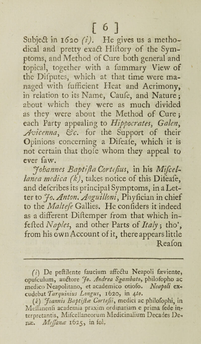 [6] Subject in 1620 (i). He gives us a metho¬ dical and pretty exad; Hiftory of the Sym¬ ptoms, and Method of Cure both general and topical, together with a fummary View of the Difputes, which at that time were ma¬ naged with fufficient Heat and Acrimony, in relation to its Name, Caufe, and Nature; about which they were as much divided as they were about the Method of Cure; each Party appealing to Hippocrates, Galen, Avicenna, &c. for the Support of their Opinions concerning a Difeafe, which it is not certain that thole whom they appeal to ever faw. Johannes Baptifta Cortefins, in his Mifcel- lane a medica (kj, takes notice of this Difeafe, and defcribes its principal Symptoms, in a Let¬ ter to Jo. Anton. Anguilloni, Phyfician in chief to the Maltefe Gallies. He considers it indeed as a different Diftemper from that which in- fefted Naples, and other Parts of Italy; tho’, from his own Account of it, there appears little Reafon (i) De peftilente faucium affe&u Neapoli faeviente, opufculum, au&ore Jo. Andrea Sgambato, philofopho ac medico Neapolitano, et academico otiofo. Neapoli ex^ cudebat Tarquinius Longus, 1620, in 4io. (£) Joannis Baptijlce Cortefii, medici ac philofophi, in Meflanenfi academia praxim ordinariam e prima fede irvr terpretantis, Mifcelianeorum Medicinaiium Decades De-. juae. Mejfana 1625, in fof