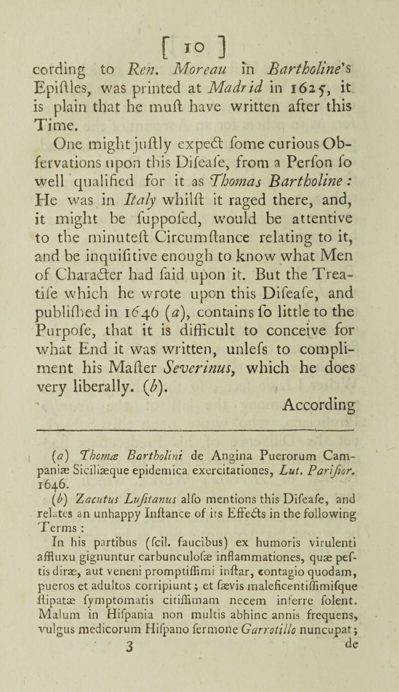 cording to Ren, Moreau in Bartholine's Epidles, was printed at Madrid in 1625', it is plain that he mud have written after this Time. One might judly expedl fome curious Ob- fervations upon this Difeaie, from a Perfon lo well qualified for it as 'Thomas Bartholine: He was in Italy whilft it raged there, and, it might be fuppofed, would be attentive to the minuted Circumdance relating to it, and be inquifitive enough to know what Men of Character had faid upon it. But the Trea- tife which he wrote upon this Difeafe, and publifhed in 1646 (0), contains lb little to the Purpofe, that it is difficult to conceive for what End it was written, unlefs to compli¬ ment his Mader Severinus, which he does very liberally. (/>). According (a) bonus Bartholini de Angina Puerorum Cam¬ panile Siciliseque epidemica exercitationes, Lut. Parifior. 1646. (b) Zacutus Lufitanus alfo mentions this Difeafe, and relates an unhappy Inftance of its Effects in the following Terms : In his partibus (fcil. faucibus) ex humoris virulenti affluxu gignuntur carbunculofae inflammationes, quae pef- tis dirae, aut veneni promptiflimi inftar, contagio quodam, pueros et adultos corripiunt; et faevis maleficentiffimifque ifipatae fymptomatis citiffimam necem inferre folent. Malum in Hifpania non multis abhinc annis frequens, vulgus medicorum Hifpano fermone Garrotillo nuncupat; 3