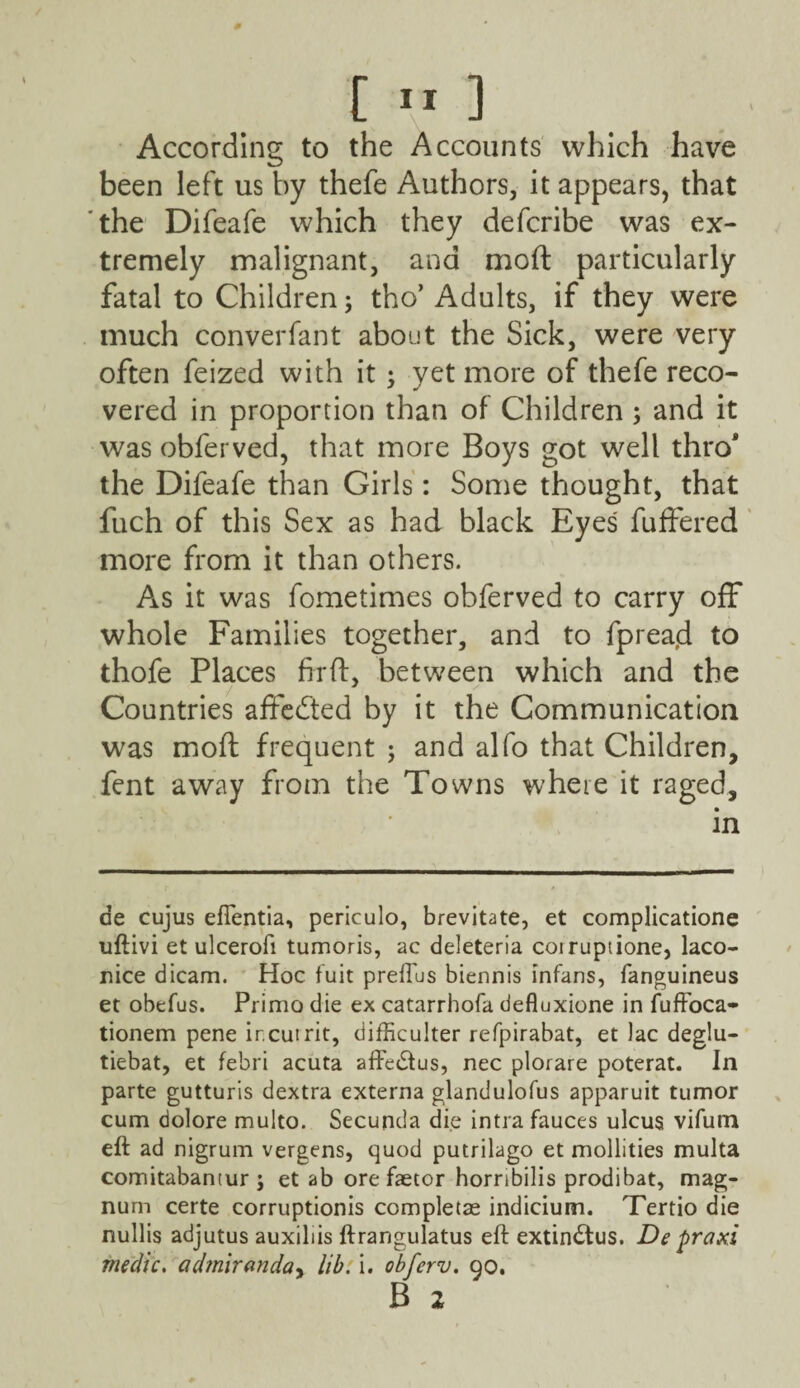 According to the Accounts which have been left us by thefe Authors, it appears, that the Difeafe which they defcribe was ex¬ tremely malignant, and moft particularly fatal to Children; tho’ Adults, if they were much converfant about the Sick, were very often feized with it * yet more of thefe reco- vered in proportion than of Children ; and it was obferved, that more Boys got well thro* the Difeafe than Girls: Some thought, that fuch of this Sex as had black Eyes fuffered more from it than others. As it was fometimes obferved to carry off whole Families together, and to fpreacl to thofe Places firft, between which and the Countries affecfted by it the Communication was moft frequent ; and alfo that Children, fent away from the Towns where it r2ged, in de cujus eflentia, periculo, brevitate, et complicatione uftivi et ulcerofi tumoris, ac deleteria coiruptione, laco- nice dicam. Hoc fuit preffus biennis infans, fanguineus et obefus. Primo die ex catarrhofa defluxione in fuffoca- tionem pene ir.cuirit, difficulter refpirabat, et Jac deglu- tiebat, et febri acuta affedtus, nec plorare poterat. In parte gutturis dextra externa glandulofus apparuit tumor cum dolore multo. Secunda die intra fauces ulcus vifum eft ad nigrum vergens, quod putrilago et mollities multa comitabantur ; et ab ore faetor horribilis prodibat, mag¬ num certe corruptionis completae indicium. Tertio die nullis adjutus auxiliis ftrangulatus eft extindtus. De praxi medic. admiranday lib. i. obferv. 90. B 2