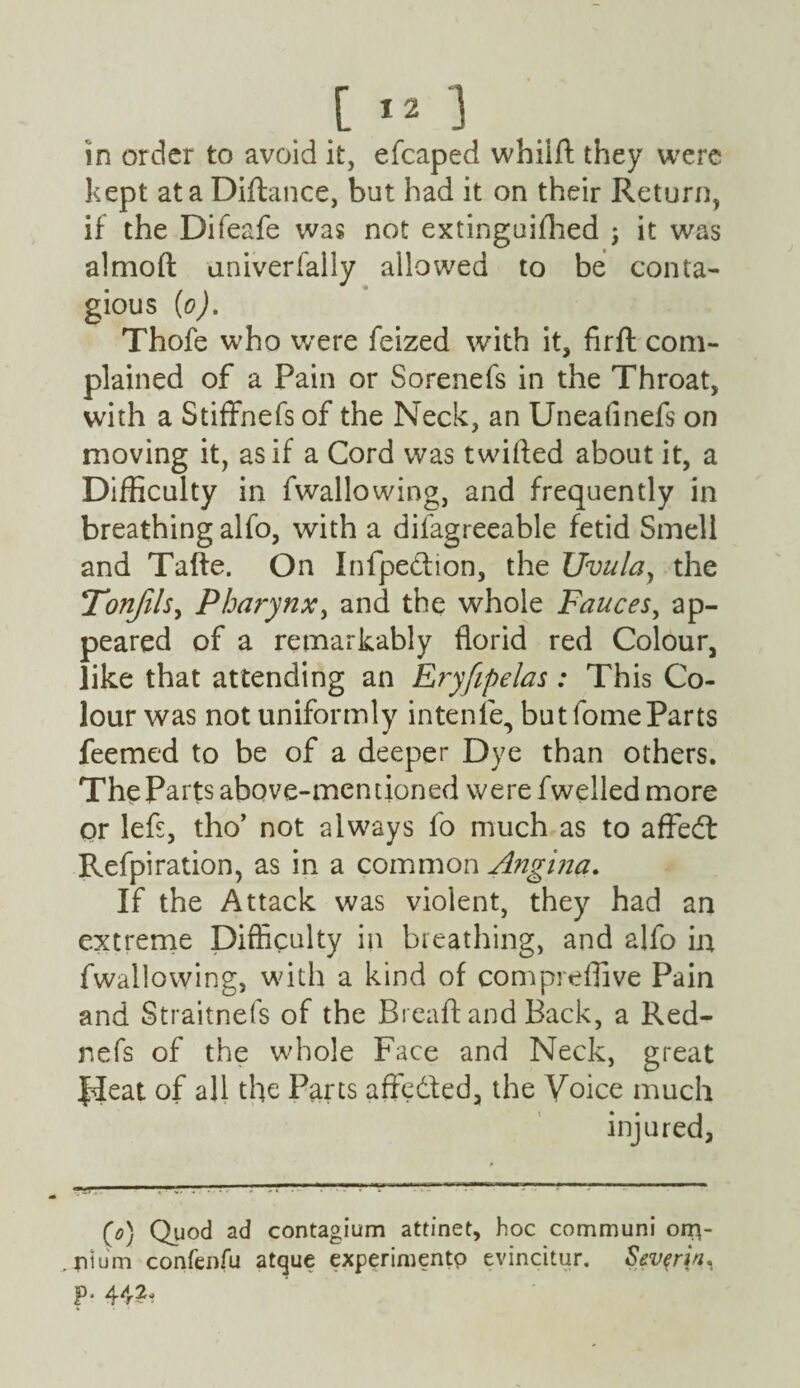 [ ] in order to avoid it, efcaped whilft they were kept at a Diftance, but had it on their Return, if the Difeafe was not extinguifhed ; it was almoft univerfally allowed to be conta¬ gious (o). Thofe who were feized with it, firfl com¬ plained of a Pain or Sorenefs in the Throat, with a Stiffnefs of the Neck, an Uneafinefs on moving it, as if a Cord was twitted about it, a Difficulty in fwallowing, and frequently in breathing alfo, with a difagreeable fetid Smell and Tafte. On Infpe&ion, the Uvula, the Tonfils, Pharynx, and the whole Fauces, ap¬ peared of a remarkably florid red Colour, like that attending an Eryfipelas: This Co¬ lour was not uniformly intenle, but lomeParts feemed to be of a deeper Dye than others. The Parts above-mentioned were fwelled more or lefs, tho’ not always fo much as to affedt Refpiration, as in a common Angina. If the Attack was violent, they had an extreme Difficulty in breathing, and alfo in fwallowing, with a kind of compreflive Pain and Straitnefs of the Breaft and Back, a Red- nefs of the whole Face and Neck, great JJeat of all the Parts affedted, the Voice much injured, (o) Quod ad contagium attinet, hoc communi otr\~ jiium confenfu atque experimento evincitur. Sev^rin^ p. 44?*