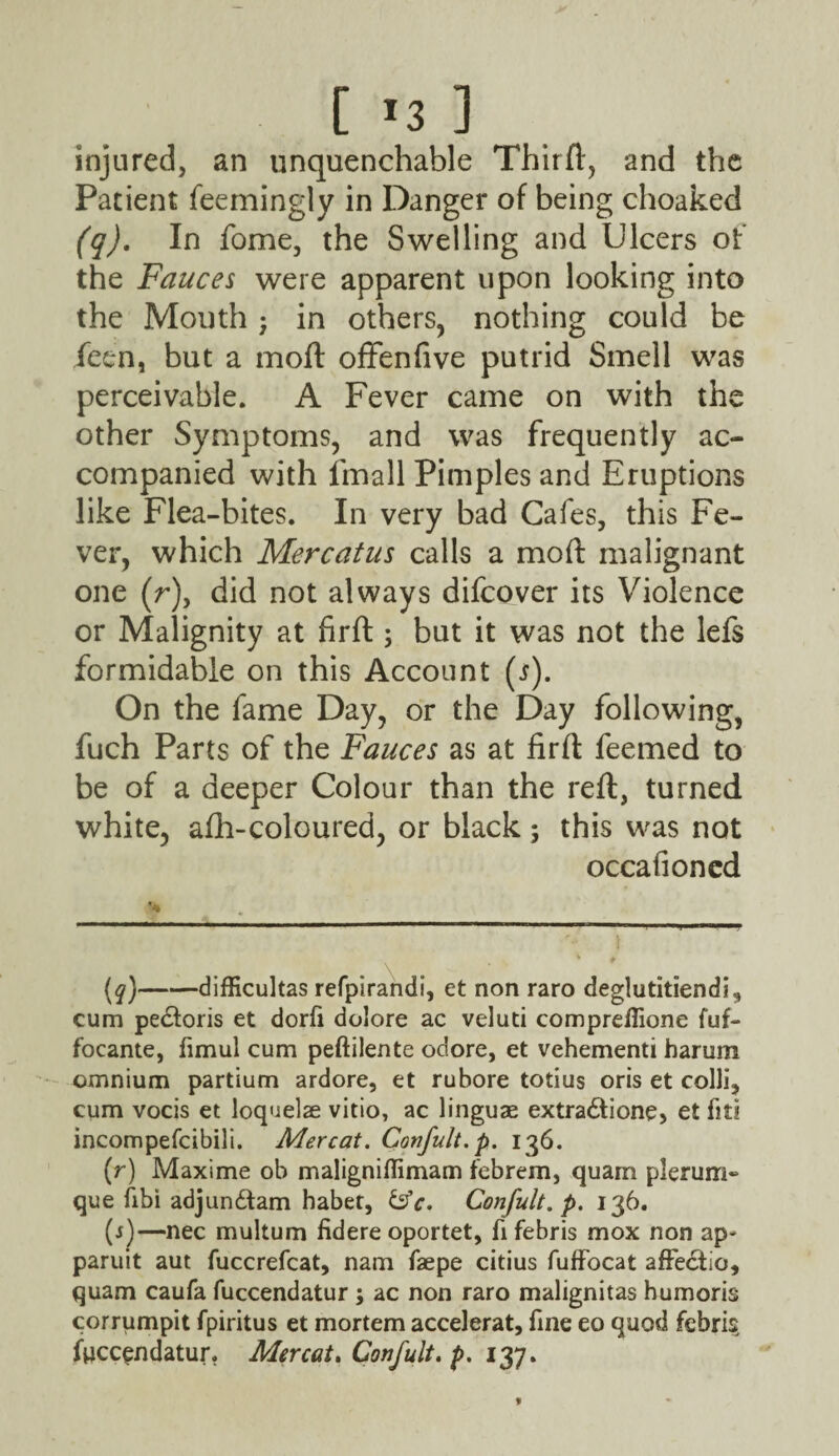 [ *3 ] injured, an unquenchable Third, and the Patient feemingly in Danger of being choaked (q). In fome, the Swelling and Ulcers of the Fauces were apparent upon looking into the Mouth; in others, nothing could be fetn, but a mod offenfive putrid Smell was perceivable. A Fever came on with the other Symptoms, and was frequently ac¬ companied with fmall Pimples and Eruptions like Flea-bites. In very bad Cafes, this Fe¬ ver, which Mercatus calls a mod malignant one (r), did not always difcover its Violence or Malignity at fird ; but it was not the lefs formidable on this Account (i). On the fame Day, or the Day following, fuch Parts of the Fauces as at fird feemed to be of a deeper Colour than the red, turned white, afh-coloured, or black; this was not occafioncd .... ----- ■ ■■■ ■■■ —— — — . (q) -difficultas refpirandi, et non raro deglutitiendi, cum pe£toris et dorfi dolore ac veluti comprefiione fuf- focante, fimul cum peftilente odore, et vehementi harum omnium partium ardore, et rubore totius oris et colli, cum vocis et loq'ielae vitio, ac linguae extradtione, et fit? incompefcibili. Mercat. Confult.p. 136. (r) Maxime ob maligniflimam febrem, quam plerum- que fibi adjun&am habet, &c. Confult.p. 136. (s) —nec multum fidere oportet, fifebris mox non ap- paruit aut fuccrefcat, nam faepe citius fuffocat affe&io, quam caufa fuccendatur ; ac non raro malignitas humoris corrumpit fpiritus et mortem accelerat, fine eo quod febris; fuccendatur. Mercat. Confult. p. 137.