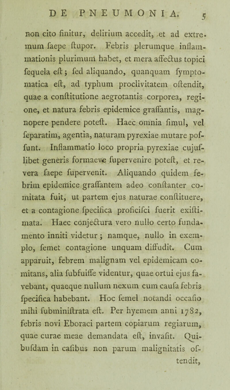 non cito finitur, delirium accedit, .et ad extre. mum faepe ftupor. Febris plerumque inflam¬ mationis plurimum habet, et mera affe&us topici fequela eft; fed aliquando, quanquam fympto- matica efl, ad typhum proclivitatem oftendit, quae a conftitutione aegrotantis corporea, regi¬ one, et natura febris epidemice graflantis, mag¬ nopere pendere poteft. Haec omnia fimul, vel feparatim, agentia, naturam pyrexiae mutare pof- funt. Inflammatio loco propria pyrexiae cujuf- libet generis formaeve fupervenire poteft, et re¬ vera faepe fupervenit. Aliquando quidem fe¬ brim epidemice graftantem adeo conftanter co¬ mitata fuit, ut partem ejus naturae conftituere, et a contagione fpecifica proficifci fuerit exifti- mata. Haec conje&ura vero nullo certo funda¬ mento inniti videtur ; namque, nullo in exem¬ plo, femet contagione unquam diffudit. Cum apparuit, febrem malignam vel epidemicam co¬ mitans, alia fubfuilfe videntur, quae ortui ejus fa¬ vebant, quaeque nullum nexum cum caufa febris fpecifica habebant. Hoc femel notandi occafio mihi fubminiftrata eft. Per hyemem anni 1782, febris novi Eboraci partem copiarum regiarum, % quae curae meae demandata eft, invafit. CFui- bufdam in cafibus non parum malignitatis of¬ tendit.