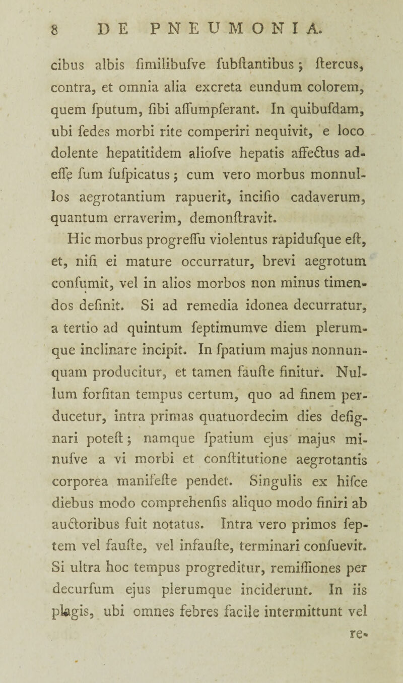 cibus albis fimilibufve fubllantibus; flercus, contra, et omnia alia excreta eundum colorem, quem fputum, fibi affumpferant. In quibufdam, libi fedes morbi rite comperiri nequivit, e loco dolente hepatitidem aliofve hepatis affe&us ad¬ ede fum fufpicatus; cum vero morbus monnul- los aegrotantium rapuerit, inciflo cadaverum, quantum erraverim, demonflravit. Hic morbus progreffu violentus rapidufque efl, et, nifi ei mature occurratur, brevi aegrotum confumit, vel in alios morbos non minus timen- dos definit. Si ad remedia idonea decurratur, a tertio ad quintum feptimumve diem plerum¬ que inclinare incipit. In fpatium majus nonnun- quarn producitur, et tamen faufte finitur. Nul¬ lum forfitan tempus certum, quo ad finem per¬ ducetur, intra primas quatuordecim dies defig- nari potefl; namque fpatium ejus majus mi- nufve a vi morbi et conftitutione aegrotantis corporea manifefte pendet. Singulis ex hifce diebus modo comprehenfis aliquo modo finiri ab ausioribus fuit notatus. Intra vero primos fep- tem vel faufte, vel infaufte, terminari confuevit. Si ultra hoc tempus progreditur, remiftiones per decurfum ejus plerumque inciderunt. In iis pUgis, ubi omnes febres facile intermittunt vel re*