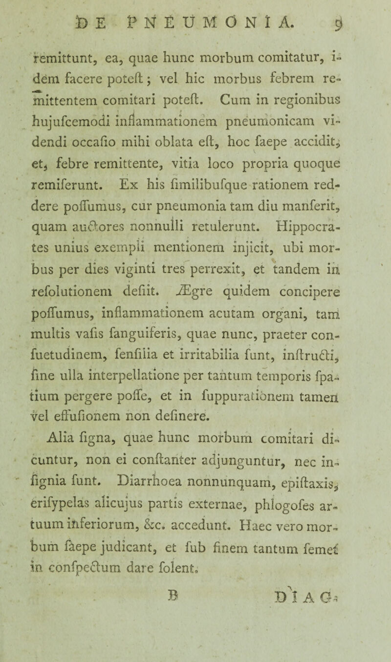 remittunt, ea, quae hunc morbum comitatur, i- dem facere poteft; vel hic morbus febrem re» mittentem comitari poteft. Cum in regionibus hujufcemodi inflammationem pneumonicam vi» dendi occafio mihi oblata eft, hoc faepe accidit, et, febre remittente, vitia loco propria quoque remiferunt. Ex his fimilibufque rationem red¬ dere poftumus, cur pneumonia tam diu manferit, quam au&ores nonnulli retulerunt. Hippocra¬ tes unius exempli mentionem injicit, ubi mor- bus per dies viginti tres perrexit, et tandem in refolutionem defiit. JEgre quidem concipere pofiumus, inflammationem acutam organi, tarri multis vafis fanguiferis, quae nunc, praeter con- fuetudinem, fenfiiia et irritabilia funt, inftruHi, fine ulla interpellatione per tantum temporis fpa- tium pergere poffe, et in fuppurationem tamen vel effufionem non definere. Alia figna, quae hunc morbum comitari di¬ cuntur, non ei conftanter adjunguntur, nec in» fignia funt. Diarrhoea nonnunquam, epiftaxis* erifypelas alicujus partis externae, phlogofes ar¬ tuum inferiorum, &c. accedunt. Haec vero mor» i • * * bum faepe judicant, et fub finem tantum feme£ in confpeftum dare folent. D I A C-> B