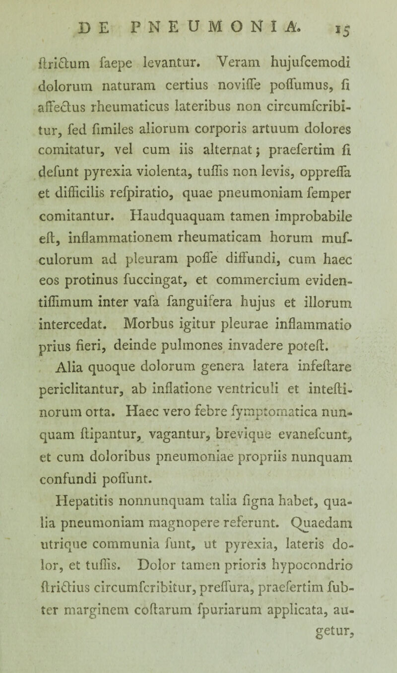 *5 ftri&um faepe levantur. Veram hujufcemodi dolorum naturam certius noviffe poffumus, fi affectus rheumaticus lateribus non circumfcribi- tur, fed fimiles aliorum corporis artuum dolores comitatur, vel cum iis alternat $ praefertim fi defunt pyrexia violenta, tuffis non levis, oppreffa et difficilis refpiratio, quae pneumoniam femper comitantur. Haudquaquam tamen improbabile eft, inflammationem rheumaticam horum muf- culorum ad pleuram pofie diflundi, cum haec eos protinus fuccingat, et commercium eviden- tiflimum inter vafa fanguifera hujus et illorum intercedat. Morbus igitur pleurae inflammatio prius fieri, deinde pulmones invadere poteft. Alia quoque dolorum genera latera infeffare periclitantur, ab inflatione ventriculi et intefti- norurn orta. Haec vero febre fymptomatica nun¬ quam flipantur, vagantur, brevique evanefcunt, et cum doloribus pneumoniae propriis nunquam confundi poflunt. Hepatitis nonnunquam talia figna habet, qua¬ lia pneumoniam magnopere referunt. Quaedam utrique communia funt, ut pyrexia, lateris do¬ lor, et tuflis. Dolor tamen prioris hypocondrio ftriflius circumfcribitur, preffura, praefertim fub- ter marginem codarum fpuriarum applicata, au¬ getur. l