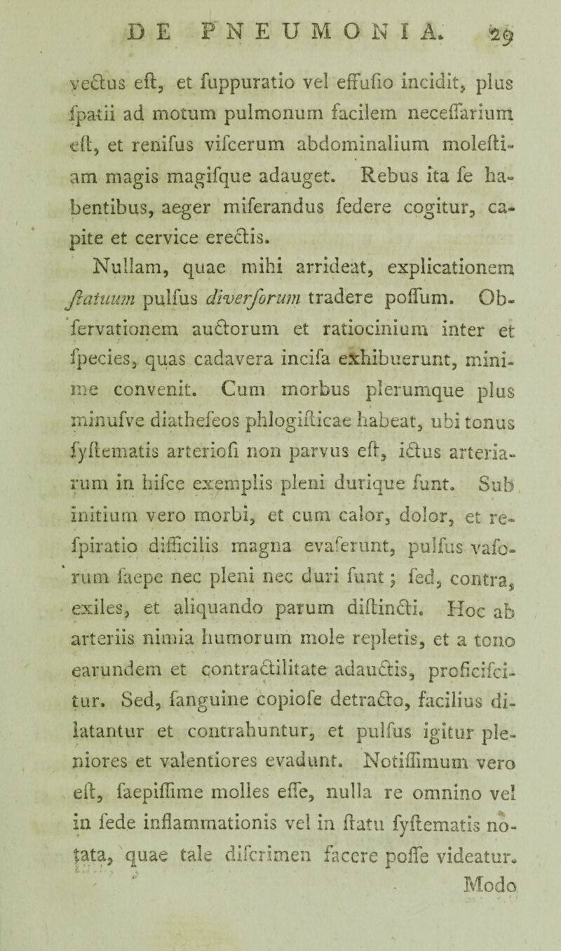 yectus eft, et fuppuratio vel effufio incidit, plus fpatii ad motum pulmonum facilem neceflarium eft, et renifus vifcerum abdominalium molefti- am magis magifque adauget. Rebus ita fe ha¬ bentibus, aeger miferandus federe cogitur, ca¬ pite et cervice erectis. Nullam, quae mihi arrideat, explicationem Jlaiuum pulfus dlverforum tradere polium. Ob- fervationem audior um et ratiocinium inter et fpecies, quas cadavera incila exhibuerunt, mini¬ me convenit. Cum morbus plerumque plus minufve diathefeos phlogifticae habeat, ubi tonus fyfiematis arteriofi non parvus eft, i&us arteria¬ rum in hifce exemplis pleni durique funt. Sub initium vero morbi, et cum calor, dolor, et re- fpiratio difficilis magna evaferunt, pulfus vafo- rum faepe nec pleni nec duri funt; fed, contras exiles, et aliquando parum diftin&i. Koc ab P • e arteriis nimia humorum mole repletis, et a tono *». earundem et contradlilitate adauctis, proficifci- tur. Sed, fanguine copiofe detradlo, facilius di¬ latantur et contrahuntur, et pulfus igitur ple¬ niores et valentiores evadunt. Notiffimum vero eft, faepiffime molies effie, nulla re omnino vel in lede inflammationis vel in ftatu fyfiematis no¬ tata, quae tale difcrimen facere pofle videatur- Modo