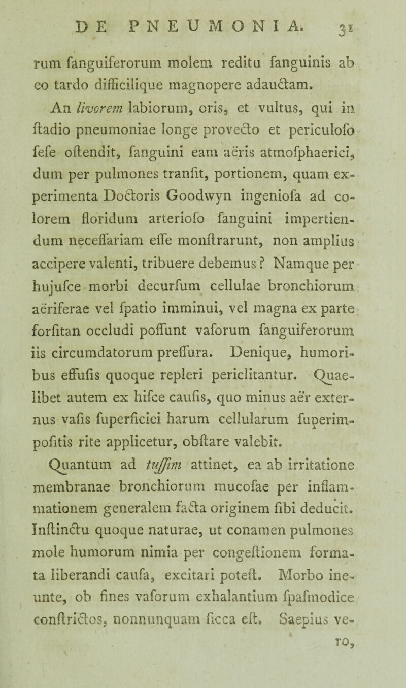 3* rum fanguiferorum molem reditu fanguinis ab eo tardo difficilique magnopere adaudam. An livorem labiorum, oris, et vultus, qui in fladio pneumoniae longe provecto et periculofo fefe oftendit, fanguini eam aeris atmofphaerici* dum per pulmones tranfit, portionem, quam ex¬ perimenta Dodoris Goodwyn ingeniofa ad co¬ lorem floridum arteriolo fanguini impertien¬ dum neceflfariam efle monflrarunt, non amplias accipere valenti, tribuere debemus ? Namque per hujufce morbi decurfum cellulae bronchiorum, aeriferae vel fpatio imminui, vel magna ex parte forfitan occludi poflfunt vaforum fanguiferorum iis circumdatorum preflura. Denique, humori¬ bus effufis quoque repleri periclitantur. Quae¬ libet autem ex hifce caufis, quo minus aer exter- nus vafis fuperficiei harum cellularum fuperim- pofitis rite applicetur, obflare valebit. Quantum ad tujjim attinet, ea ab irritatione membranae bronchiorum mucofae per inflam¬ mationem generalem fada originem fibi deducit. Inflindu quoque naturae, ut conamen pulmones mole humorum nimia per congeflionem forma¬ ta liberandi caufa, excitari poteft. Morbo ine- unte, ob fines vaforum exhalantium fpafmodice conflridos, nonnunquam ficca elt. Saepius Ve- rO, \