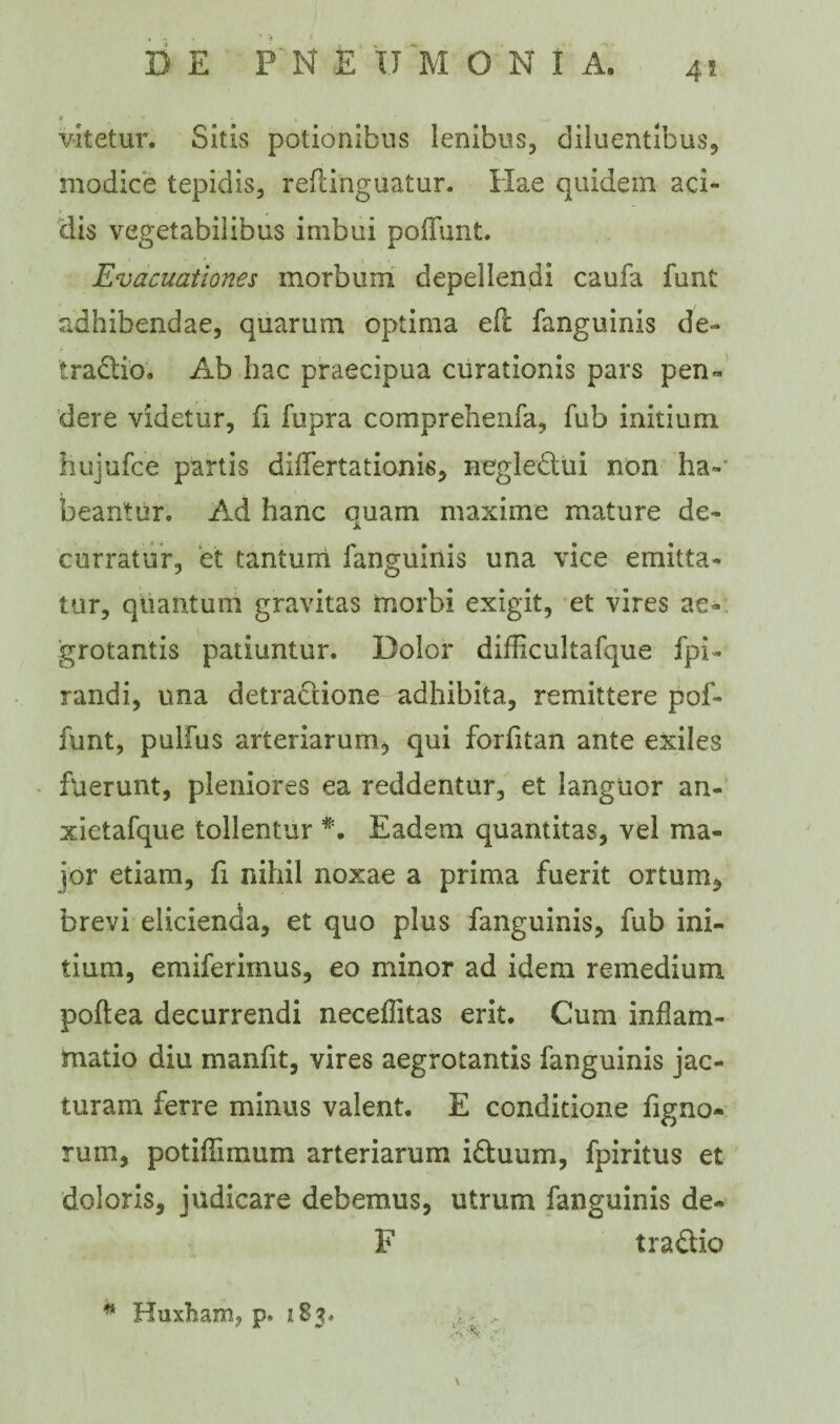 4* vitetur. Sitis potionibus lenibus, diluentibus, modice tepidis, reftinguatur. Hae quidem aci¬ dis vegetabilibus imbui poliunt. Evacuationes morbum depellendi caufa funt adhibendae, quarum optima efl fanguinis de¬ tractio. Ab hac praecipua curationis pars pen¬ dere videtur, fi fupra comprehenfa, fub initium hujufce partis differtationis, negleCtui non ha-' beantur. Ad hanc ouam maxime mature de- JL curratur, et tantum fanguinis una vice emitta¬ tur, quantum gravitas morbi exigit, et vires ae¬ grotantis patiuntur. Dolor difficultafque fpi- randi, una detraClione adhibita., remittere pol¬ iunt, pullus arteriarum, qui forfitan ante exiles fuerunt, pleniores ea reddentur, et languor an- xictafque tollentur Eadem quantitas, vel ma¬ jor etiam, fi nihil noxae a prima fuerit ortum, brevi elicienda, et quo plus fanguinis, fub ini¬ tium, emiferirnus, eo minor ad idem remedium poftea decurrendi neceffitas erit. Cum inflam¬ matio diu manfit, vires aegrotantis fanguinis jac¬ turam ferre minus valent. E conditione Tigno¬ rum, potiffimum arteriarum iCtuum, fpiritus et doloris, judicare debemus, utrum fanguinis de- F tra&io * Huxham, p» 183.