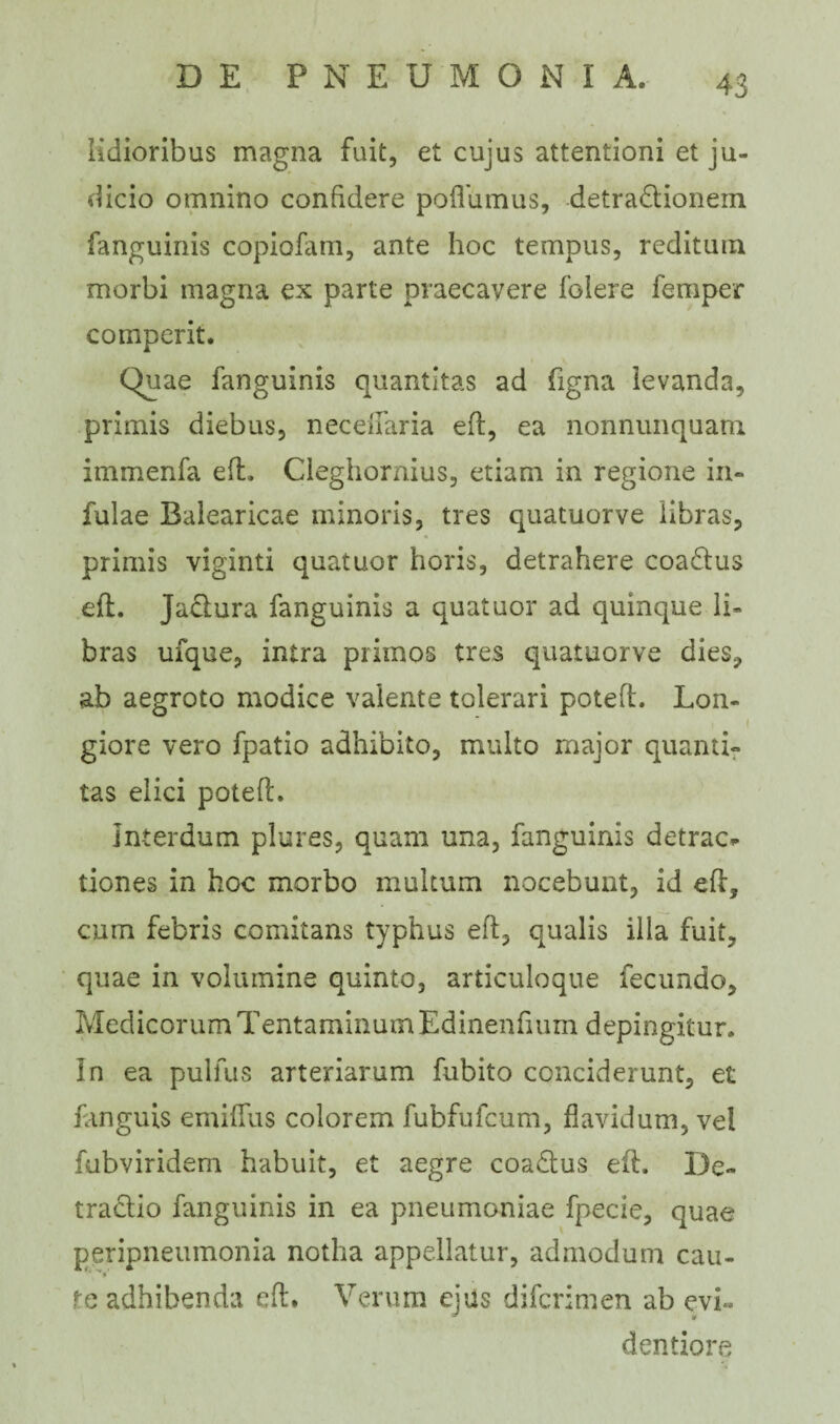 Udioribus magna fuit, et cujus attentioni et ju¬ dicio omnino confidere poflumus, detradionem fanguinis copiofam, ante hoc tempus, reditum morbi magna ex parte praecavere folere feniper comperit. Quae fanguinis quantitas ad figna levanda, primis diebus, neceilaria eft, ea nonnunquam immenfa eft. Cleghornius, etiam in regione in¬ fulae Balearicae minoris, tres quatuorve libras, primis viginti quatuor horis, detrahere coadus eft. Jadura fanguinis a quatuor ad quinque li¬ bras ufque, intra primos tres quatuorve dies, ab aegroto modice valente tolerari poteft. Lon- i giore vero fpatio adhibito, multo major quanti¬ tas elici poteft. interdum plures, quam una, fanguinis detrac* tiones in hoc morbo multum nocebunt, id eft, cum febris comitans typhus eft, qualis illa fuit, quae in volumine quinto, articuloque fecundo, Med icor um Tenta m in u m Ed inenfrum depi ngitu r. In ea pulfus arteriarum fubito conciderunt, et fanguis emiflus colorem fubfufcum, flavidum, vel fubviridem habuit, et aegre coadus eft. De- tradio fanguinis in ea pneumoniae fpecie, quae peripneumonia notha appellatur, admodum cau¬ te adhibenda eft. Verum ejus difcrimen ab evi« dentio re