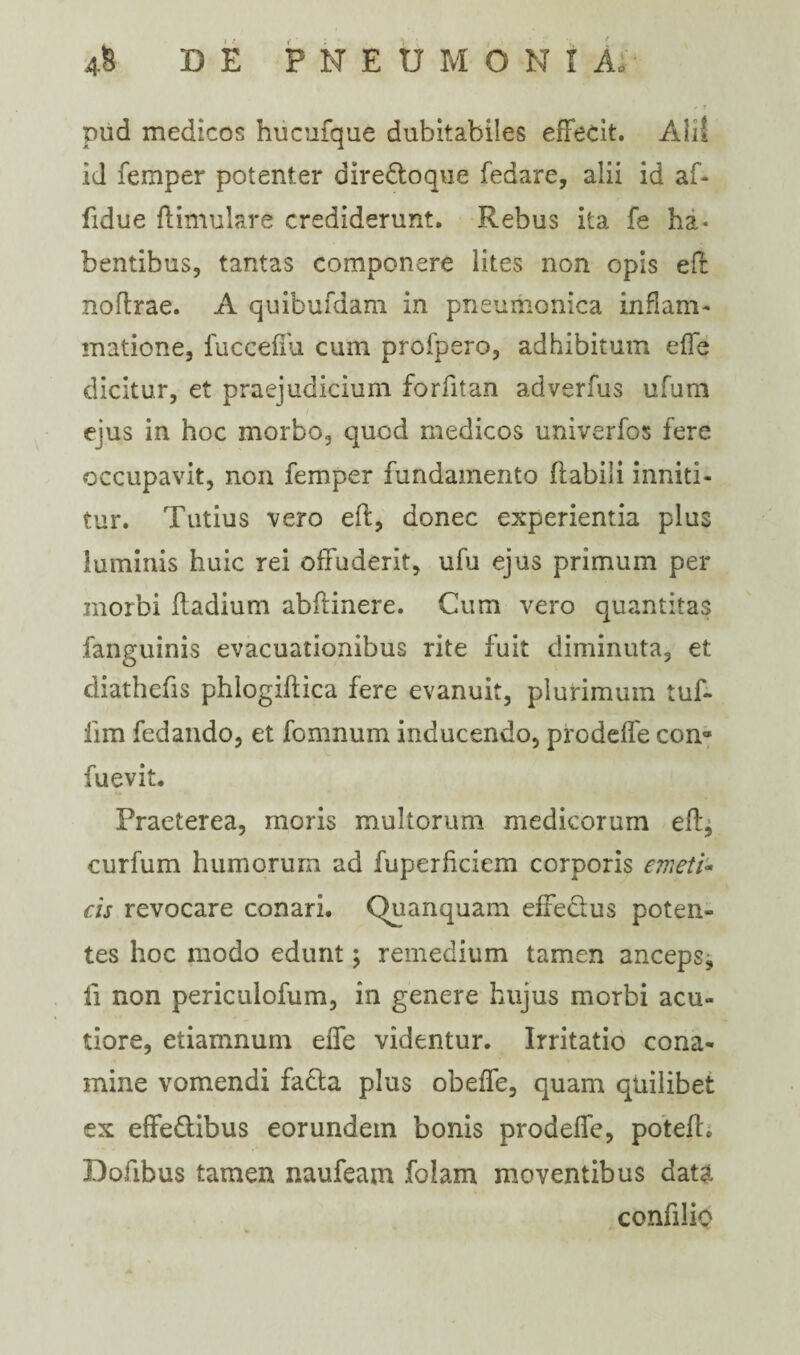 .* f pud medicos hucufque dubitabiles effecit. Ali! id femper potenter dire&oque fedare, alii id af- fidue ftimulare crediderunt. Rebus ita fe ha¬ bentibus, tantas componere lites non opis eff noffrae. A quibufdam in pneumonica inflam¬ matione, fucceffu cum profpero, adhibitum effe dicitur, et praejudicium forfitan adverfus ufum ejus in hoc morbo, qucd medicos univerfos fere occupavit, non femper fundamento flabili inniti¬ tur. Tutius vero eff, donec experientia plus luminis huic rei offuderit, ufu ejus primum per morbi ffadium abftinere. Cum vero quantitas fanguinis evacuationibus rite fuit diminuta, et diathefis phlogiftica fere evanuit, plurimum tuf- lim fedando, et fomnum inducendo, prodeffe con» fuevit. Praeterea, moris multorum medicorum eff, curfum humorum ad fuperffciem corporis emeti- cis revocare conari. Quanquam effe&us poten¬ tes hoc modo edunt; remedium tamen anceps, ii non periculofum, in genere hujus morbi acu¬ tiore, etiamnum effe videntur. Irritatio cona¬ mine vomendi fadla plus obeffe, quam quilibet ex effe&ibus eorundem bonis prodeffe, potefh Dofibus tamen naufeam folam moventibus data confilio