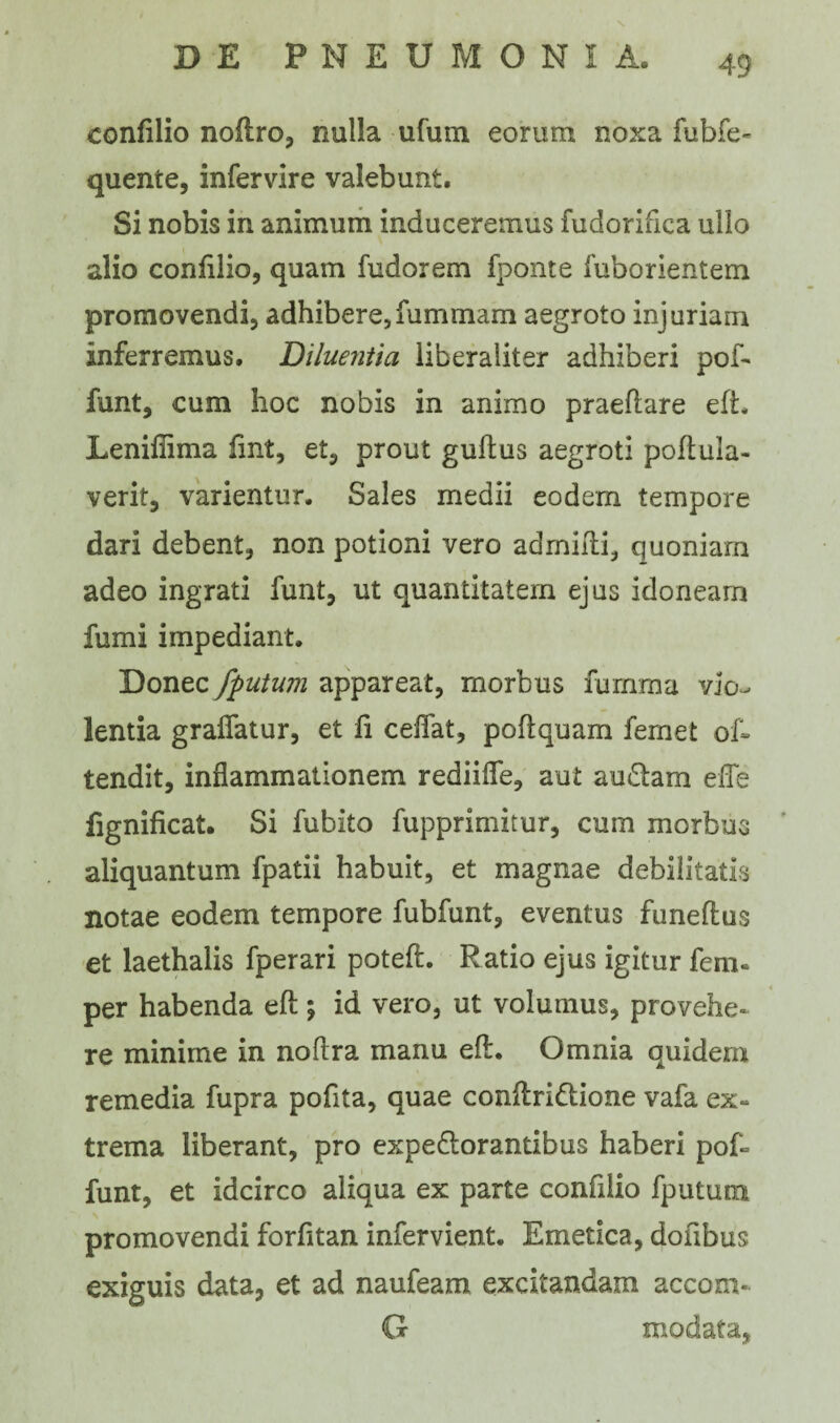 confilio noftro, nulla ufum eorum noxa fubfe- quente, infervire valebunt. Si nobis in animum induceremus fudorifica ullo alio confilio, quam fudorem fponte fuborientem promovendi, adhibere,fummam aegroto injuriam inferremus. Diluentia liberaliter adhiberi pof- funt, cum hoc nobis in animo praedare eft. Lenifiima fmt, et, prout gudus aegroti podula- verit, varientur. Sales medii eodem tempore dari debent, non potioni vero admidi, quoniam adeo ingrati funt, ut quantitatem ejus idoneam fumi impediant. Donec /putum appareat, morbus fumma vio¬ lentia graflatur, et fi cedat, podquam femet oi- tendit, inflammationem rediifle, aut amdam ede fignificat. Si fubito fupprimitur, cum morbus aliquantum fpatii habuit, et magnae debilitatis notae eodem tempore fubfunt, eventus funedus et laethalis fperari poteft. Ratio ejus igitur feni- per habenda ed; id vero, ut volumus, provehe¬ re minime in nodra manu ed. Omnia quidem remedia fupra pofita, quae condridtione vafa ex¬ trema liberant, pro expe&orantibus haberi po£= funt, et idcirco aliqua ex parte confilio fputum promovendi forfitan infervient. Emetica, dofibus exiguis data, et ad naufeam excitandam accom- G rnodata,