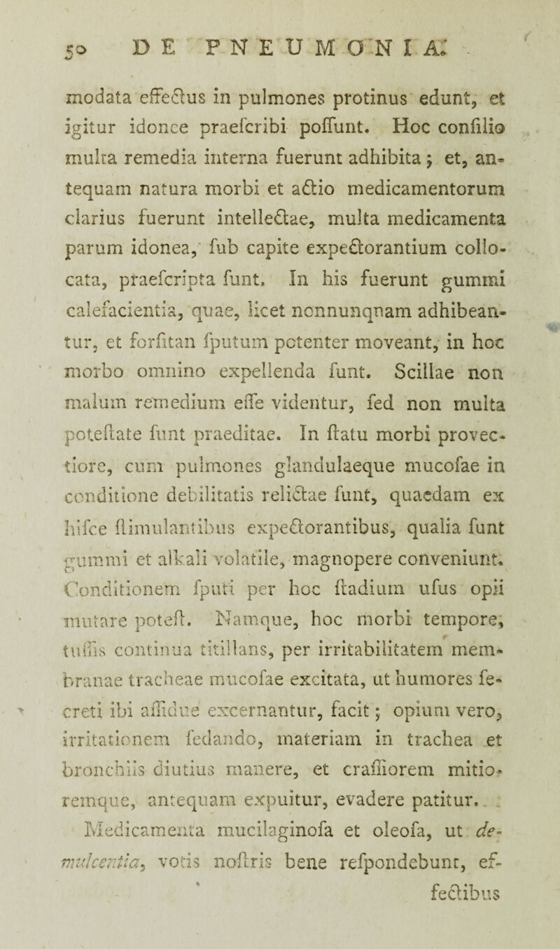 i xnodata effectus in pulmones protinus edunt, et igitur idonee praeferibi pofTunt. Hoc confilio multa remedia interna fuerunt adhibita ; et, an¬ tequam natura morbi et adio medicamentorum darius fuerunt intelledae, multa medicamenta parum idonea, fub capite expedorantium collo¬ cata, praeferipta funt. In his fuerunt gummi calefacientia, quae, licet nonnunqnam adhibean¬ tur, et forfitan fputum potenter moveant, in hoc morbo omnino expellenda funt. Scillae non malum remedium ede videntur, fed non multa poteliate funt praeditae. In flatu morbi provec¬ tiore, cum pulmones glandulaeque mucofae in conditione debilitatis relictae funt, quaedam ex hifce hirnulam ibus expectorantibus, qualia funt t um mi et ali'ali volatile, magnopere conveniunt. Conditionem fputi per hoc ftadium ufus opii mutare potefl. Namque, hoc morbi tempore, r 111 Cis continua titillans, per irritabilitatem mem¬ branae tracheae mucofae excitata, ut humores fe* creti ibi ailklue excernantur, facit; opium vero, irritationem fedando, materiam in trachea et bronchiis diutius manere, et crafliorem mitio* remque, antequam expuitur, evadere patitur. Medicamenta mucilaginofa et oleofa, ut de- mulcentia> votis noftris bene refpondebunt, ef¬ fectibus