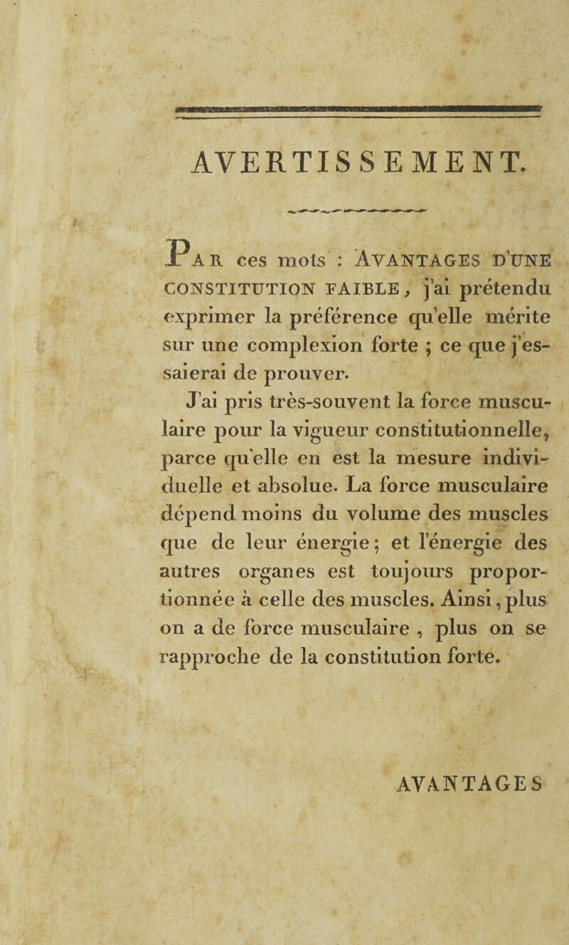 AVERTISSEMENT. x a r ces mots : Avantages d’une constitution FAIBLE, j’ai prétendu exprimer la préférence quelle mérite sur une complexion forte ; ce que j’es¬ saierai de prouver. J’ai pris très-souvent la force muscu¬ laire pour la vigueur constitutionnelle, parce quelle en est la mesure indivi¬ duelle et absolue. La force musculaire dépend moins du volume des muscles que de leur énergie; et l’énergie des autres organes est toujours propor¬ tionnée à celle des muscles. Ainsi,plus on a de force musculaire , plus on se rapproche de la constitution forte. AVANTAGES