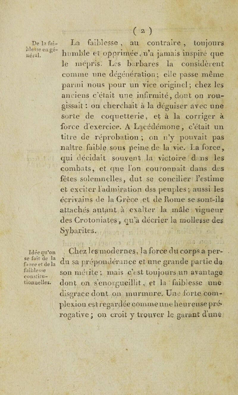 De la fai¬ blesse eugé néral. Idée qu’on se fait de la fo rce et de la faiblesse constitu¬ tionnelles. La faiblesse , au contraire , toujours humble et opprimée, u’a jamais inspiré que le mépris. Les barbares la considèrent comme une dégénération; elle passe même parmi nous pour un vice originel; chez les anciens c’était une infirmité, dout on rou¬ gissait : on cherchait à la déguiser avec une sorte de coquetterie, et à la corriger à force d exercice. A Lacédémone, c’était un titre de réprobation ; on n’v pouvait pas naître faible sous peine de la vie. La force, qui décidait souvent la victoire d ns les combats, et que l'on couronnait dans des fêtes solemnelles, dut se concilier l’estime et exciter i admiration dss peuples; aussi les écrivains de la Grèce et de home se sont-ils attachés autant à exalter la mâle vigueur des Crotoniates, qu’à décrier la mollesse des Sybarites. , _ ; , • , . .''.J’.. Chez les modernes, la force du corps a per¬ du sa prépondérance et une grande partie de son mérite; mais c’est toujours un avantage dont on s’enorgueillit, et la ' faiblesse une disgrâce dont on murmure. Une forte com- * j pîexion est regardée comme une heureuse pré¬ rogative; on croit y trouver le garant dune