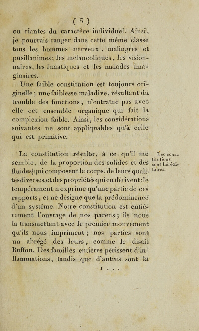 ou riantes du caractère individuel. Ainsi, je pourrais ranger dans cette même classe tous les hommes nerveux , malingres et pusillanimes; les mélancoliques^ les vision¬ naires, les lunatiques et les malades ima¬ ginaires. Une faible constitution est toujours ori¬ ginelle ; une faiblesse maladive, résultant du trouble des fonctions, n’entralne pas avec elle cet ensemble organique qui fait la complexion faible. Ainsi, les considérations suivantes ne sont appliquables qu’à celle qui est primitive. ^ i , |, 4 La constitution résulte, à ce qu’il me Les rons- semble, de la proportion des solides et des sont hérédî» lluides[qui composent le corps, de leurs quali- taires' tés diverses,et des propriétés qui en dérivent : le tempérament n exprime qu’une partie de ces rapports, et ne désigne que la prédominencc d’un système. Notre constitution est entiè¬ rement l’ouvrage de nos parens ; iis nous la transmettent avec le premier mouvement qu’ils nous impriment ; nos parties sont un abrégé des leurs, comme le disait Buffon. Des familles entières périssent d’in¬ flammations , tandis que d’autres sont la 1 • • « f