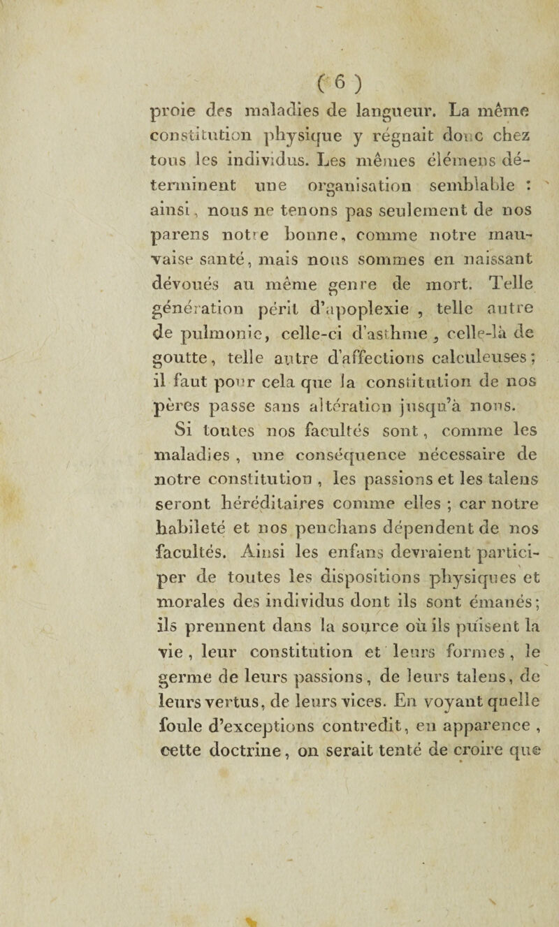 proie des maladies de langueur. La même constitution physique y régnait donc chez tous les individus. Les mêmes élémens dé¬ terminent une organisation semblable : ' ZJ ainsi, nous ne tenons pas seulement de nos parens notre bonne, comme notre mau¬ vaise santé, mais nous sommes en naissant dévoués au même genre de mort. Telle génération périt d’apoplexie , telle autre de pulmonic, celle-ci d’asthme s celle-là de goutte, telle autre d’affections calculeuses; il faut pour cela que la constitution de nos pères passe sans altération jusqu’à nous. Si tontes nos facultés sont, comme les maladies , une conséquence nécessaire de notre constitution , les passions et les talens seront héréditaires comme elles ; car notre habileté et nos penclians dépendent de nos facultés. Ainsi les enfans devraient partici¬ per de tontes les dispositions physiques et morales des individus dont ils sont émanés; ils prennent dans la source où ils puisent la vie, leur constitution et leurs formes, le germe de leurs passions, de leurs talens, de leurs vertus, de leurs vices. En voyant quelle foule d’exceptions contredit, en apparence , cette doctrine, on serait tenté de croire que