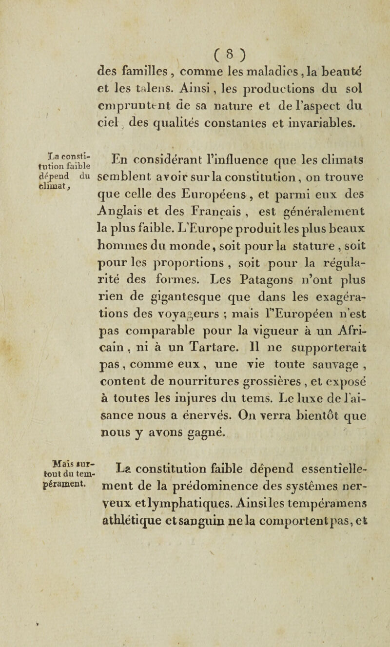 JjB consti¬ tution faible dépend du climat, Mais *ur- tout du tem¬ pérament. C 8 ) des familles , comme les maladies, la beauté et les talens. Ainsi, les productions du sol empruntent de sa nature et de l’aspect du ciel des qualités constantes et invariables. En considérant l’influence que les climats semblent avoir sur la constitution, on trouve que celle des Européens , et parmi eux des Anglais et des Français , est généralement la plus faible. L’Europe produit les plus beaux hommes du monde, soit pour la stature , soit pour les proportions , soit pour la régula¬ rité des formes. Les Patagons n’ont plus rien de gigantesque que dans les exagéra¬ tions des voyageurs ; mais 1” Europe en n’est pas comparable pour la vigueur à un Afri¬ cain , ni à un Tartare. Il 11e supporterait pas , comme eux , une vie toute sauvage , content de nourritures grossières , et exposé à toutes les injures du tems. Le luxe de l’ai¬ sance nous a énervés. On verra bientôt que nous y avons gagné. La constitution faible dépend essentielle¬ ment de la prédominence des systèmes ner¬ veux et lymphatiques. Ainsi les tempéramens athlétique et sanguin ne la comportent pas, et