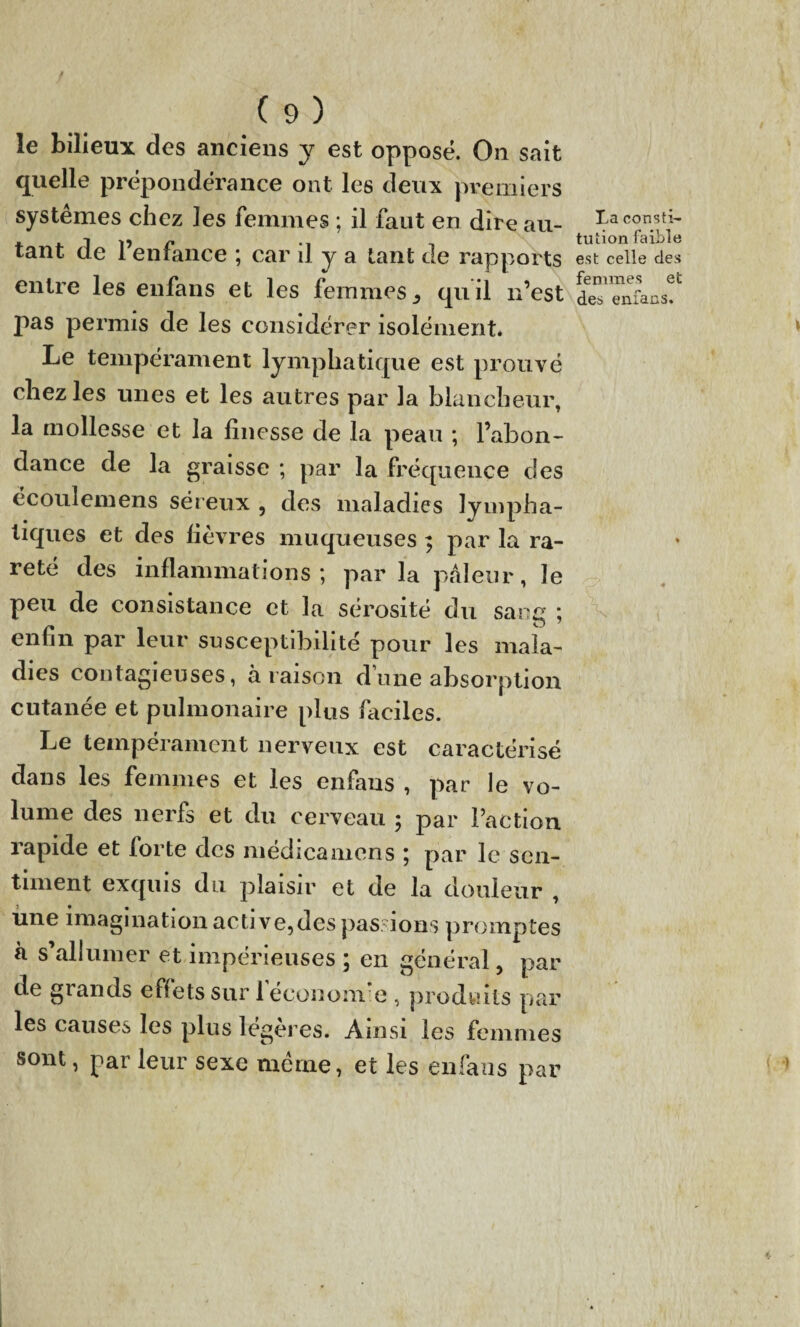 le bilieux des anciens y est opposé. On sait quelle prépondérance ont les deux premiers systèmes chez les femmes ; il faut en dire au¬ tant de l’enfance ; car il y a tant de rapports entre les eufans et les femmes 3 quil n’est J)as permis de les considérer isolément* Le tempérament lymphatique est prouvé chez les unes et les autres par la blancheur, la mollesse et la finesse de la peau ; l’abon¬ dance de la graisse ; par la fréquence des ëcoulemens séreux , des maladies lympha¬ tiques et des lièvres muqueuses ; par la ra¬ reté des inflammations; par la pâleur, le peu de consistance et la sérosité du sang ; enfin par leur susceptibilité pour les mala¬ dies contagieuses, à raison d’une absorption cutanée et pulmonaire plus faciles. Le tempérament nerveux est caractérisé dans les femmes et les enfaus , par le vo¬ lume des nerfs et du cerveau ; par l’action rapide et forte des médicamens ; par le sen¬ timent exquis du plaisir et de la douleur , une imagination active,des passions promptes à s’allumer et impérieuses ; en général, par de grands effets sur 1 économie , produits par les causes les plus légères. Ainsi les femmes sont, par leur sexe même, et les enfaus par La consti¬ tution faible est celle des femmes et des enfacs. N.