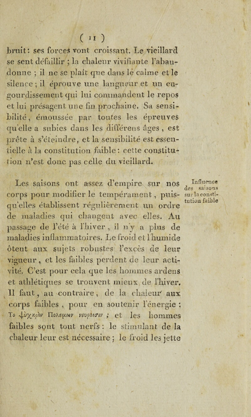 bruit: ses forces vont croissant. Le vieillard se sent défaillir ; la chaleur vivifiante l’abau- donne ; il ne se plaît que dans lé calme elle silence ; il éprouve une langueur et un en¬ gourdissement qui lui commandent le repos et lui présagent une fin prochaine. Sa sensi¬ bilité, émoussée par toutes les épreuves quelle a subies dans les différens âges , est prête à s’éteindre, et la sensibilité est essen¬ tielle à la constitution faible : cette constitu- 4 tion n’est donc pas celle du vieillard. Les saisons ont assez d’empire sur nos corps pour modifier le tempérament, puis¬ qu’elles établissent régulièrement un ordre de maladies qui changent avec elles. Au passage de l’été à l’hiver , il ny a plus de maladies inflammatoires. Le froid et Ihumide otent aux sujets robustes l’excès de leur vigueur, et les faibles perdent de leur acti¬ vité. C’est pour cela que les hommes ardens et athlétiques se trouvent mieux de l’hiver. Il faut, au ^contraire, de la chaleur' aux corps faibles , pour en soutenir l’énergie : To r\vx^v ïlQtepw vevpbtrtv ; et les hommes faibles spnt tout nerfs : le stimulant de la chaleur leur est nécessaire ; le froid les jette Influence des saisons sur la consti¬ tution faible