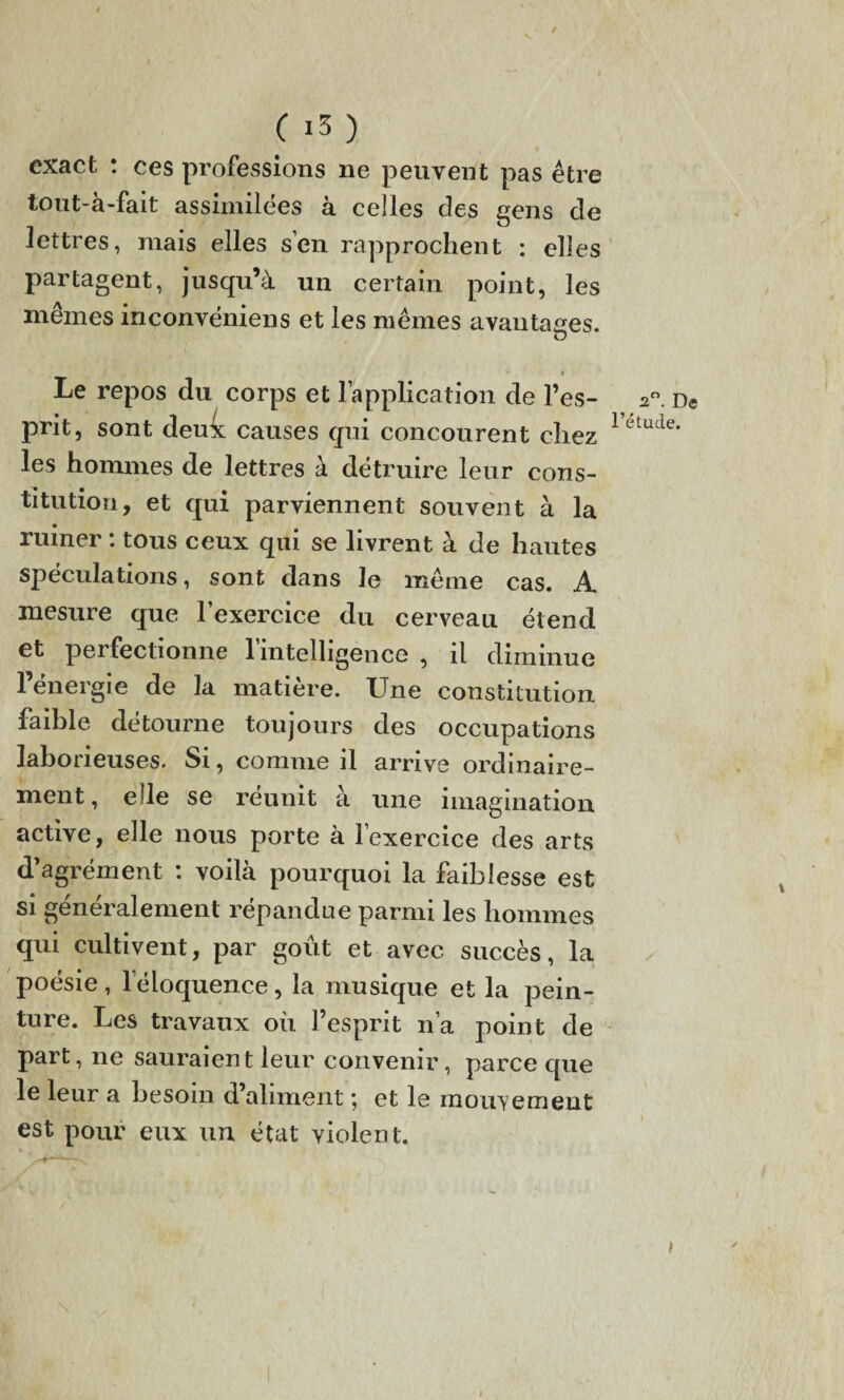 exact : ces professions ne peuvent pas être tout-a-fait assimilées à celles des gens de lettres, mais elles s’en rapprochent : elles partagent, jusqu’à un certain point, les memes inconvéniens et les mêmes avantages. O Le repos du corps et l’application de l’es¬ prit, sont deu^t causes qui concourent chez les hommes de lettres à détruire leur cons¬ titution, et qui parviennent souvent à la ruiner : tous ceux qui se livrent à de hautes spéculations, sont dans le même cas. A mesure que l’exercice du cerveau étend et peifectionne 1 intelligence , il diminue l’énergie de la matière. Une constitution faible détourne toujours des occupations laborieuses. Si, comme il arrive ordinaire¬ ment, elle se réunit à une imagination active, elle nous porte à lexercice des arts d’agrément : voilà pourquoi la faiblesse est si généralement répandue parmi les hommes qui cultivent, par goût et avec succès, la poésie, l’éloquence, la musique et la pein¬ ture. Les travaux où l’esprit n’a point de part, ne sauraient leur convenir, parce que le leur a besoin d’aliment ; et le mouvement est pour eux un état violent. * 2°. De l’étude. 4 I