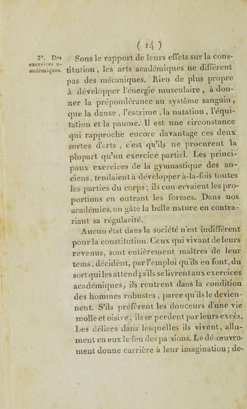 3e*. Des exercices a- oadémiques. 04) Fous le rapport de leurs effets sur la cons- ti tut ion, les arts académiques ne différent pas des mécaniques. Rien de plus propre à développer l'énergie musculaire , à don¬ ner la prépondérance au système sanguin , que la danse , l’escrime ,1a natation, l’équi¬ tation et la paume. 11 est une circonstance qui rapproche encore davantage ces deux sortes d’arts , c’est qu’ils ne procurent la plupart qu’un exercice partiel. Les princi¬ paux exercices de la gymnastique des an¬ ciens, tendaient à développer à-la-fois toutes les parties du corps; ils conservaient les pro¬ portions en outrant les formes. Dans nos académies, on gâte la belle nature en contra¬ riant sa régularité. Aucun état dans la société n’est indifférent pour la constitution. Ceux qui vivant de leurs revenus, sont entièrement maîtres de leui te ms, décident, par l’emploi qu’ils en font, du sort qui les attend j s'ils selivrentaux exercices académiques, ils rentrent dans la condition des hommes robustes , parce qu’ils le devien¬ nent. S’ils préfèrent les douceurs d’une vie molle et oisive , ils se perdent parleurs excès. Les délices dans lesquelles ils vivent, allu¬ ment en eux le feu des pa sions. Le dé œuvre- ment donne carrière à leur imagination; de-