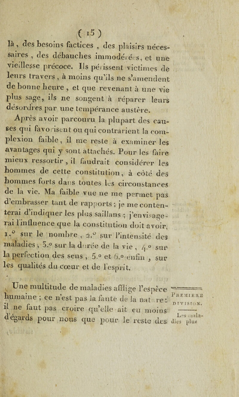 là , des besoins factices , des plaisirs néces- saires , des débauches immodérées, et une vie,liesse précoce. Ils périssent victimes de lenrs travers , à moins qu’ils ne s’amendent de bonne heure , et que revenant à une vie plus sage, ils ne songent à réparer leurs désordres par une tempérance austère. Après avoir parcouru la plupart des cau¬ ses qui favorisent ou qui contrarient la com- plexion faible, il me reste à examiner les avantages qui y sont attachés. Pour les faire mieux ressortir , il faudrait considérer les hommes de cette constitution, à côté des hommes forts dans toutes les circonstances de la vie. Ma faible vue ne me permet pas d embi asser tant de rapports; je me conten¬ terai d’indiquer les plus saillans ; j’envisage- iai 1 influence que la constitution doit avoir i.° sur le nombre , sur Pinlensité des maladies , 5.° sur la durée de la vie , /{.° sur la perfection des sens , 5.° et ô.° enfin , sur les qualités du cœur et de l’esprit. * Une multitude de maladies afflige l’espèce humaine ; ce n’est pas la faute de la nat re: il ne faut pas croire qu’elle ait eu moins d égards pour nous que pour le reste des Premiers DIVISION. Los mala¬ dies plus t