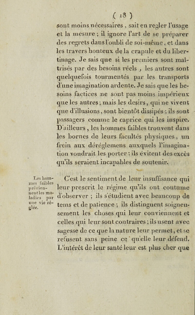 ( -3 ) sont moins nécessaires , sait en reder lusace et la mesure -, il ignore l’art de se préparer des regrets dans l’oubli de soi-même, et dans les travers honteux, delà crapule et da liber¬ tinage. Je sais que si les premiers sont maî¬ trisés par des besoins réels les autres sont quelquefois tourmentés par les transports d’une imagination ardente. Je sais que les be¬ soins factices ne sont pas moins impérieux que les autres; mais les désirs, qui ne vivent que d’illusions, sont bientôt dissipés ; ils sont passagers comme le caprice qui les inspire. D ailleurs , les hommes faibles trouvent dans les bornes de leurs facultés physiques, un frein aux déréglemens auxquels l’imagina¬ tion voudrait les porter : ils évitent des excès qu’ils seraient incapables de soutenir. Les hom¬ mes faibles prévien¬ nent les ma¬ ladies par une vie ré¬ glée. C’est le sentiment de leur insuffisance qui leur prescrit le régime qu’ils ont coutume d’observer ; ils s’étudient avec beaucoup de teins et de patience ; ils distinguent soigneu¬ sement les choses qui leur conviennent et celles qui leur sont contraires ; ils usent avec sagesse de ce que la nature leur permet, et se refusent sans peine ce quelle leur défend. L’intérêt de leur santé leur est plus cher que %