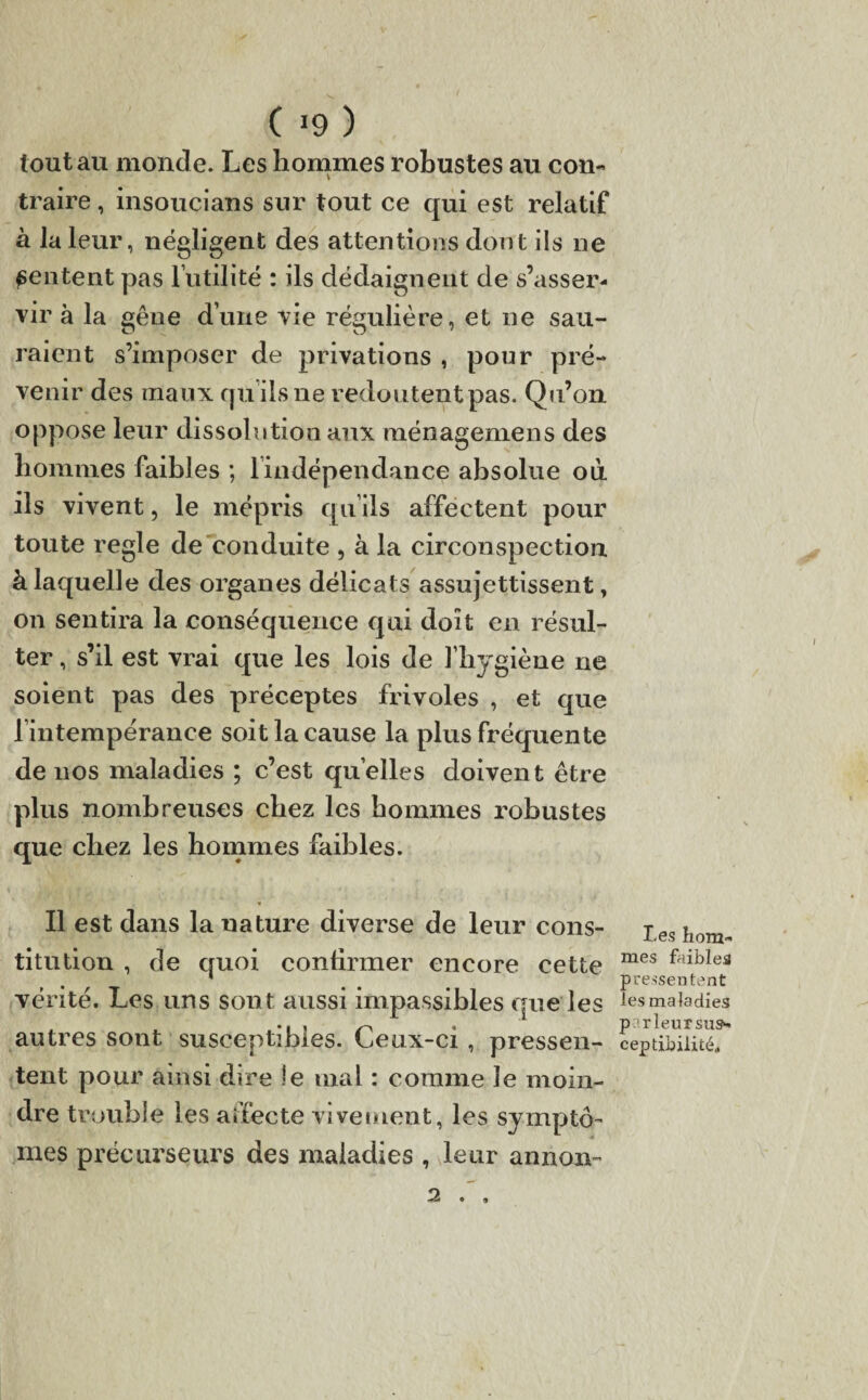 tout au monde. Les hommes robustes au con¬ traire , insoucians sur tout ce qui est relatif à la leur, négligent des attentions dont ils ne ^entent pas futilité : ils dédaignent de s’asser¬ vir à la gêne d’une vie régulière, et ne sau¬ raient s’imposer de privations , pour pré¬ venir des maux qu’ils ne redou tent pas. Qu’on oppose leur dissolution aux ménagemens des hommes faibles ; lindépendance absolue où ils vivent, le mépris qu’ils affectent pour toute réglé de conduite , à la circonspection à laquelle des organes délicats assujettissent, on sentira la conséquence qui doit en résul¬ ter , s’il est vrai que les lois de l’hygiène ne soient pas des préceptes frivoles , et que fintempérance soit la cause la plus fréquente de nos maladies ; c’est quelles doivent être plus nombreuses chez les hommes robustes que chez les hommes faibles. Il est dans la nature diverse de leur cons¬ titution , de quoi confirmer encore cette vérité. Les uns sont aussi impassibles que les antres sont susceptibles. Ceux-ci , pressen¬ tent pour ainsi dire le mal : comme Je moin¬ dre trouble les affecte vivement, les symptô¬ mes précurseurs des maladies , leur annon- 2 . , Les hom¬ mes faibles pressentent les maladies p rieur sus* ceptibilité.