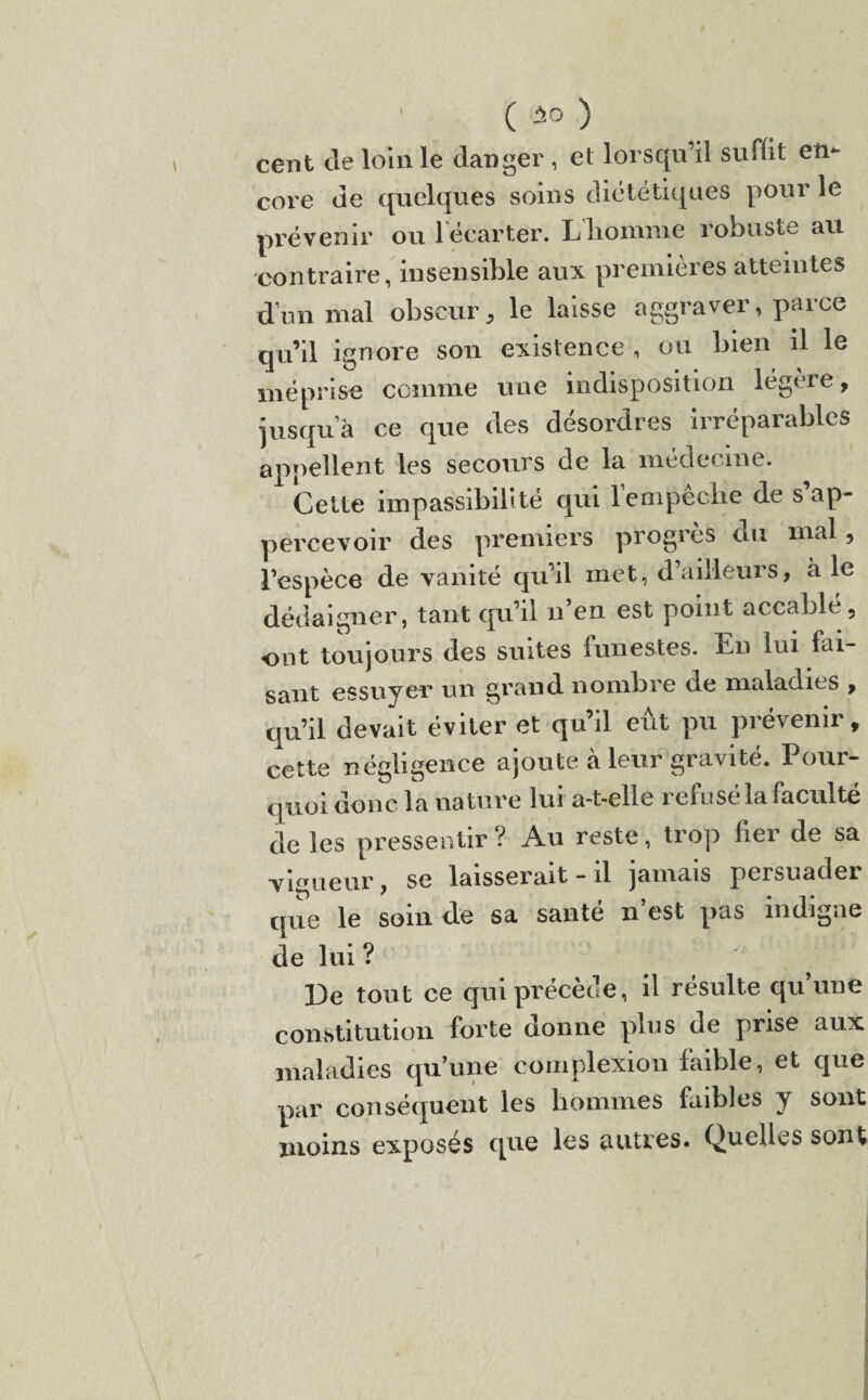 cent de loin le danger , et lorsqu’il suffit en¬ core de quelques soins diététiques pour le prévenir ou lecarter. Lhomme robuste au contraire, insensible aux premières atteintes d’un mal obscur, le laisse aggraver, parce qu’il ignore son existence , ou bien il le méprise comme une indisposition légère, jusqua ce que des désordres irréparables appellent les secours de la médecine. 1 Cette impassibilité qui Tempeclie de s’ap- percevoir des premiers progrès du mal, l’espèce de vanité qu’il met, d’ailleurs, a le dédaigner, tant qu’il n’en est point accablé, ont toujours des suites funestes. En lui fai¬ sant essuyer un grand nombre de maladies , qu’il devait éviter et qu’il eût pu prévenir, cette négligence ajoute à leur gravité. Pour¬ quoi donc la nature lui a-t-elle refusé la faculté de les pressentir? Au reste, trop fier de sa vigueur, se laisserait - il jamais persuader que le soin de sa santé n est pas indigne de lui ? De tout ce qui précède, il résulte qu une constitution forte donne plus de prise aux maladies qu’une complexion faible, et que par conséquent les hommes faibles y sont moins exposés que les autres. Quelles sont