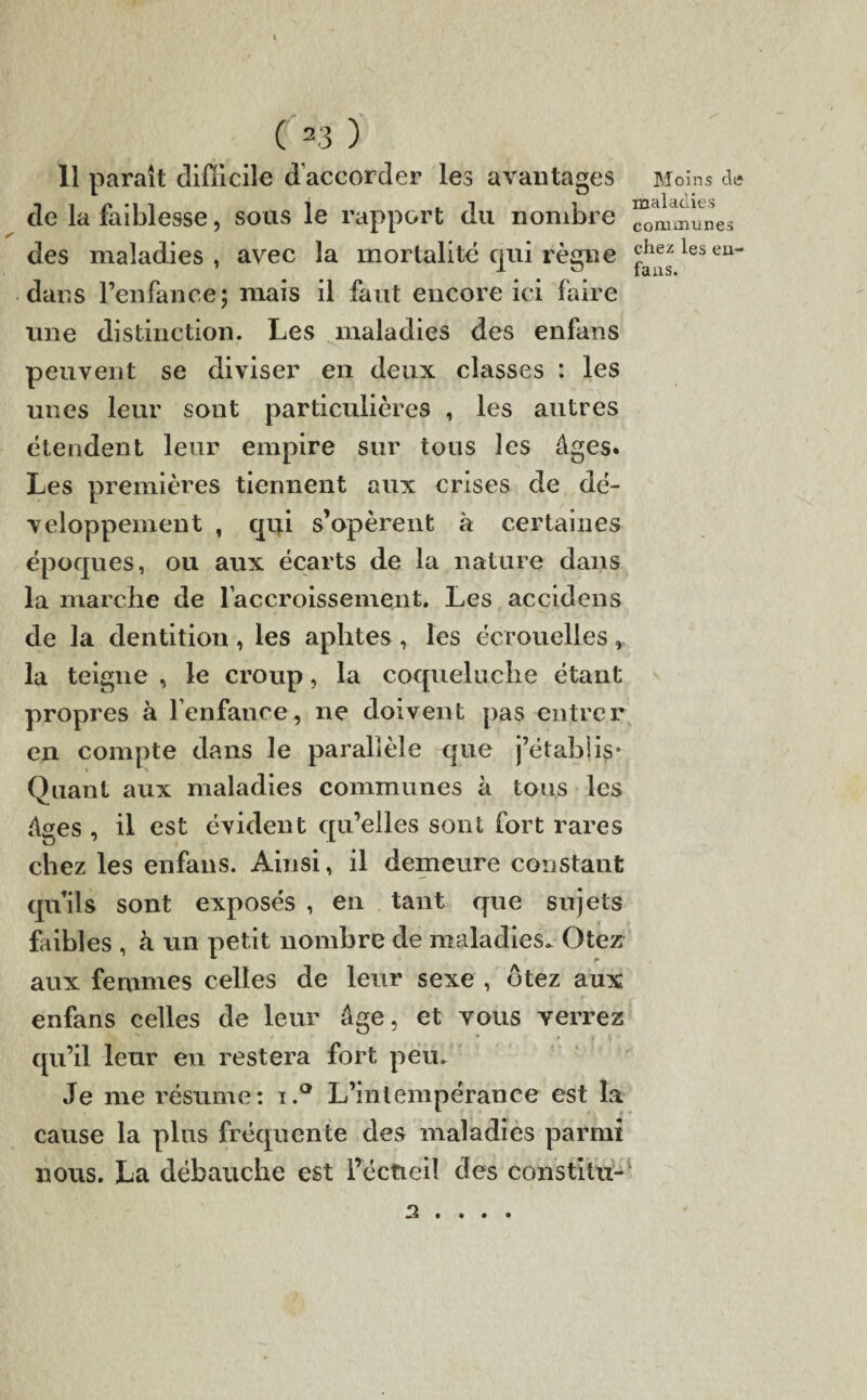 11 paraît difficile d’accorder les avantages de la faiblesse, sous le rapport du nombre des maladies , avec la mortalité qui règne dans l’enfance; mais il faut encore ici faire une distinction. Les maladies des enfans peuvent se diviser en deux classes : les unes leur sont particulières , les autres étendent leur empire sur tous les âges. Les premières tiennent aux crises de dé¬ veloppement , qui s’opèrent à certaines époques, ou aux écarts de la nature dans la marche de l'accroissement. Les accidens de la dentition, les aphtes , les écrouelles, la teigne , le croup, la coqueluche étant propres à l’enfance, ne doivent pas entrer en compte dans le parallèle que j’établis* Quant aux maladies communes à tous les âges , il est évident qu’elles sont fort rares chez les enfans. Ainsi, il demeure constant qu’ils sont exposés , en tant que sujets faibles , à un petit nombre de maladies. Otez aux femmes celles de leur sexe , ôtez aux enfans celles de leur âge, et vous verrez qu’il leur en restera fort peu. Je me résume: i.° L’intempérance est la cause la plus fréquente des maladies parmi nous. La débauche est i’éctieil des constitu- Moins diî maladies communes chez les eu- fans. 3 . .