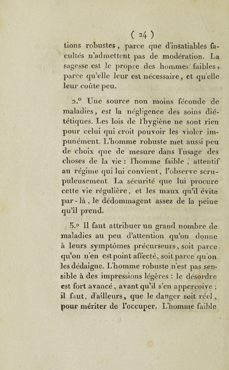 C =4) tions robustes , parce que d’insatiables fa¬ cultés d admettent pas de modération. La sagesse est le propre des hommes faibles 9 parce qu’elle leur est nécessaire, et qu elle leur coûte peu. 2.0 Une source non moins féconde de maladies, est la négligence des soins dié¬ tétiques. Les lois de lhygîène ne sont rien pour celui qui croit pouvoir les violer im¬ punément. L’homme robuste met aussi peu de choix que de mesure dans l’usage des choses de la vie : l’homme faible , attentif au régime qui lui convient, l’observe scru¬ puleusement La sécurité que lui procure cette vie régulière, et les maux qu’il évite par-là, le dédommagent assez de la peine qu’il prend. 5.° Il faut attribuer u.n grand nombre de maladies au peu d’attention qu’on donne à leurs symptômes précurseurs, soit parce qu’on n’en est point affecté, soit parce qu’on les dédaigne. L’homme robuste n’est pas sen¬ sible à des impressions légères : le désordre est fort avancé , avant qu’il s’en appercoive ; il faut, d’ailleurs, que le danger soit réel, pour mériter de l’occuper. L’homme faible