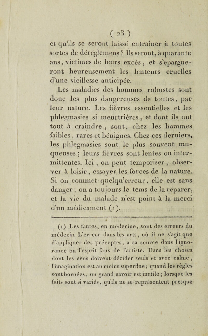 ( 23 ) et qu’ils se seront laissé entraîner à toutes sortes de déréglemens ? Ils seront, à quarante ans, victimes de leurs excès, et s’épargne¬ ront heureusement les lenteurs cruelles d’une vieillesse anticipée. Les maladies des hommes robustes sont donc les plus dangereuses de toutes , par leur nature. Les fièvres essentielles et les phlegmasies si meurtrières , et dont ils ont tout à craindre , sont, chez les hommes faibles, rares et bénignes. Chez ces derniers, les phlegmasies sont le plus souvent mu¬ queuses ; leurs fièvres sont lentes ou inter¬ mittentes. Ici , on peut temporiser, obser¬ ver à loisir, essayer les forces de la nature. Si on commet queîqu’erreur, elle est sans danger ; on a toujours le teins de la réparer, et la vie du malade n’est point à la merci d’un médicament (>). * (i) Ijes fautes, en médecine, sont des erreurs du médecin. L’erreur dans les arts, où il ne s’agit que d’appliquer des préceptes, a sa source dans 1 igno¬ rance ou l’esprit faux de l’artiste. Dans les choses dont les sens doivent décider seuls et avec calme , l’imagination est au moins superflue ; quand les règles sont bornées, un grand savoir est inutile ; lorsque les faits sont si variés, qu’ils 11e se représentent presque