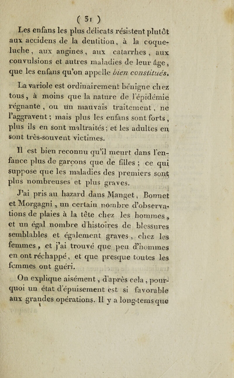 Les enfans les plus délicats résistent plutôt aux accidens de la dentition, à la coque¬ luche , aux angines, aux catarrhes , aux convulsions et autres maladies de leur âge, que les enfans qu’on appelle bien constitués. La variole est ordinairement bénigne chez w tous , à moins que la nature de i épidémie régnante , ou lin mauvais traitement, ne l’aggravent ; mais plus les enfans sont forts , plus ils en sont maltraités; et les adultes en sont très-souvent victimes. Il est bien reconnu qu’il meurt dans l’en¬ fance plus de garçons que de filles ; ce qui suppose que les maladies des premiers sont; plus nombreuses et plus graves. J’ai pris au hazard dans Manget, Bonnet et Morgagni, un certain nombre d’observa¬ tions de plaies a la tete chez les hommes ? et un égal nombre dhistoires de blessures semblables et également graves , chez les femmes , et j’ai trouvé que peu d’hommes en ont réchappé, et que presque toutes les femmes ont guéri. On explique aisément, d’après cela , pour¬ quoi un état d’épuisement est si favorable aux grandes opérations. Il y a îong-tems que y /